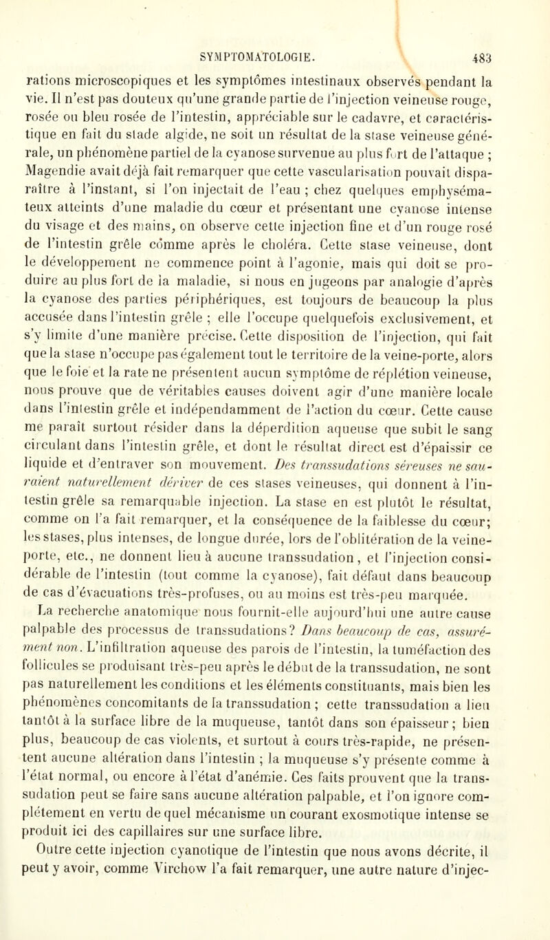 râlions microscopiques et les symptômes intestinaux observés pendant la vie. Il n'est pas douteux qu'une grande partie de l'injection veineuse rouge, rosée on bleu rosée de l'intestin, appréciable sur le cadavre, et caractéris- tique en fait du stade algide, ne soit un résultat de la stase veineuse géné- rale, un phénomène partiel de la cyanose survenue au plus furt de l'attaque ; Magendie avait déjà fait remarquer que cette vascularisation pouvait dispa- raître à l'instant, si l'on injectait de l'eau ; chez quelques emphyséma- teux atteints d'une maladie du cœur et présentant une cyanose intense du visage et des mains, on observe cette injection fine et d'un rouge rosé de l'intestin grêle comme après le choléra. Cette stase veineuse, dont le développement ne commence point à l'agonie, mais qui doit se pro- duire au plus fort de la maladie, si nous en jugeons par analogie d'après la cyanose des parties périphériques, est toujours de beaucoup la plus accusée dans l'intestin grêle ; elle l'occupe quelquefois exclusivement, et s'y limite d'une manière précise. Cette disposition de l'injection, qui fait que la stase n'occupe pas également tout le territoire de la veine-porte, alors que le foie et la rate ne présentent aucun symptôme de réplétion veineuse, nous prouve que de véritables causes doivent agir d'une manière locale dans l'intestin grêle et indépendamment de l'action du cœur. Cette cause me paraît surtout résider dans la déperdition aqueuse que subit le sang circulant dans l'intestin grêle, et dont le résultat direct est d'épaissir ce liquide et d'entraver son mouvement. Des transsudations séreuses ne sau- raient naturellement dériver de ces stases veineuses, qui donnent à l'in- testin grêle sa remarquable injection. La stase en est plutôt le résultat, comme on l'a fait remarquer, et la conséquence de la faiblesse du cœur; les stases, plus intenses, de longue durée, lors de l'oblitération de la veine- porte, etc., ne donnent lieu à aucune transsudation, et l'injection consi- dérable de l'intestin (tout comme la cyanose), fait défaut dans beaucoup de cas d'évacuations très-profuses, ou au moins est très-peu marquée. La recherche anatomique nous fournit-elle aujourd'hui une autre cause palpable des processus de transsudalions? Dans beaucoup de cas, assuré- ment non. L'infiltration aqueuse des parois de l'intestin, la tuméfaction des follicules se produisant très-peu après le début de la transsudalion, ne sont pas naturellement les conditions et les éléments constituants, mais bien les phénomènes concomitants de la transsudation ; cette transsudation a lieu tantôt à la surface libre de la muqueuse, tantôt dans son épaisseur ; bien plus, beaucoup de cas violents, et surtout à cours très-rapide, ne présen- tent aucune altération dans l'intestin ; la muqueuse s'y présente comme à l'état normal, ou encore à l'état d'anémie. Ces faits prouvent que la trans- sudation peut se faire sans aucune altération palpable, et l'on ignore com- plètement en vertu de quel mécanisme un courant exosmolique intense se produit ici des capillaires sur une surface libre. Outre cette injection cyanotique de l'intestin que nous avons décrite, il peut y avoir, comme Virchow l'a fait remarquer, une autre nature d'injec-