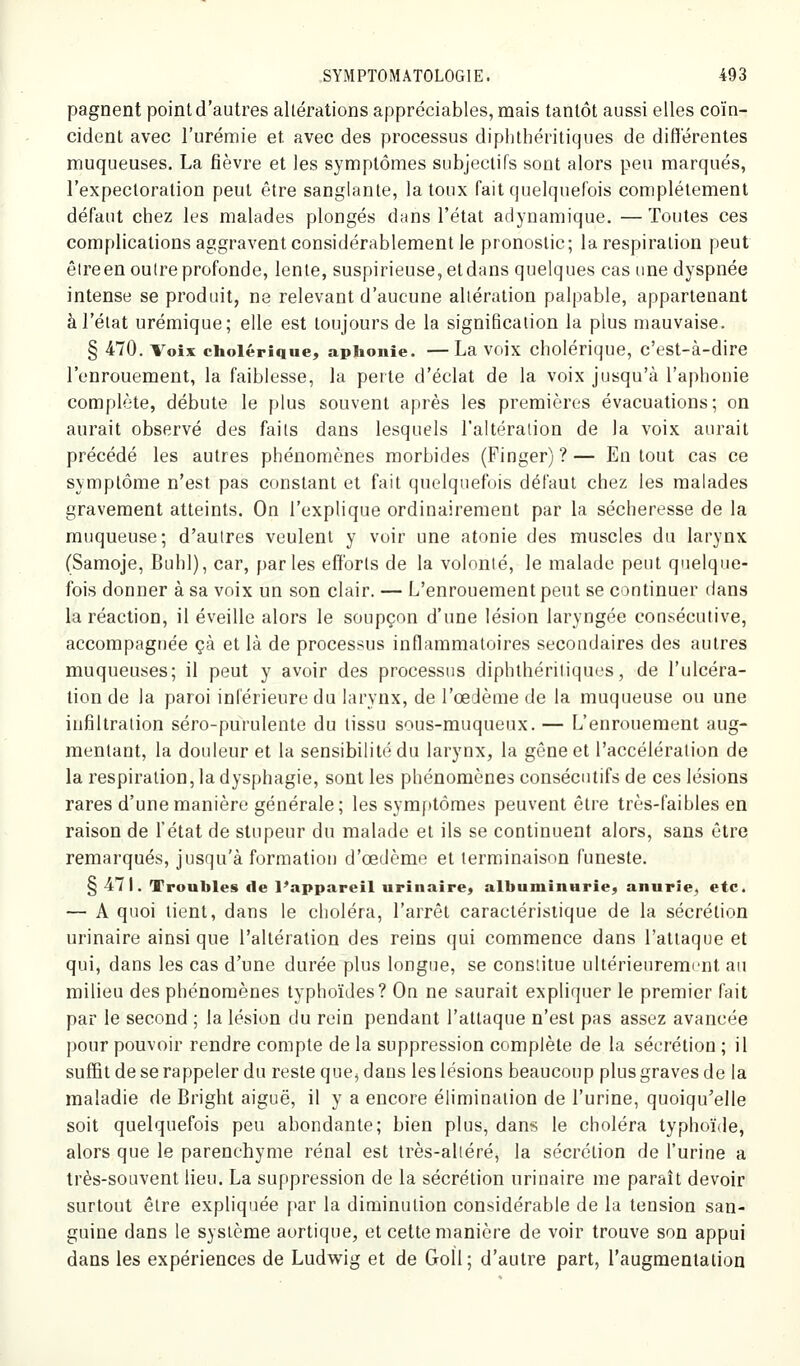 pagnent point d'autres altérations appréciables, mais tantôt aussi elles coïn- cident avec l'urémie et avec des processus diphthéritiques de différentes muqueuses, La fièvre et les symptômes subjectifs sont alors peu marqués, l'expectoration peut être sanglante, la toux fait quelquefois complètement défaut chez les malades plongés dans l'état adynamique. — Toutes ces complications aggravent considérablement le pronostic; la respiration peut êlreen outre profonde, lente, suspirieuse,etdans quelques cas une dyspnée intense se produit, ne relevant d'aucune altération palpable, appartenant à l'état urémique; elle est toujours de la signification la plus mauvaise. § 470. Voix cholérique, aphonie. — La voix cholérique, c'est-à-dire l'enrouement, la faiblesse, la perte d'éclat de la voix jusqu'à l'aphonie complète, débute le plus souvent après les premières évacuations; on aurait observé des faits dans lesquels l'altération de la voix aurait précédé les autres phénomènes morbides (Finger) ? — En tout cas ce symptôme n'est pas constant et fait quelquefois défaut chez les malades gravement atteints. On l'explique ordinairement par la sécheresse de la muqueuse; d'autres veulent y voir une atonie des muscles du larynx (Samoje, Buhl), car, parles efforts de la volonté, le malade peut quelque- fois donner à sa voix un son clair. — L'enrouement peut se continuer dans la réaction, il éveille alors le soupçon d'une lésion laryngée consécutive, accompagnée çà et là de processus inflammatoires secondaires des autres muqueuses; il peut y avoir des processus diphthéritiques, de l'ulcéra- tion de la paroi inférieure du larynx, de l'œdème de la muqueuse ou une infiltration séro-purulente du tissu sous-muqueux. — L'enrouement aug- mentant, la douleur et la sensibilité du larynx, la gêne et l'accélération de la respiration, la dysphagie, sont les phénomènes consécutifs de ces lésions rares d'une manière générale; les symptômes peuvent être très-faibles en raison de l'état de stupeur du malade et ils se continuent alors, sans être remarqués, jusqu'à formatiot) d'œclème et terminaison funeste. §471. Troubles de l'appareil urinaire, albuminurie, anurie, etc. — A quoi tient, dans le choléra, l'arrêt caractéristique de la sécrétion urinaire ainsi que l'altération des reins qui commence dans l'attaque et qui, dans les cas d'une durée plus longue, se constitue ultérieurement au milieu des phénomènes typhoïdes? On ne saurait expliquer le premier fait par le second ; la lésion du rein pendant l'attaque n'est pas assez avancée pour pouvoir rendre compte de la suppression complète de la sécrétion ; il suffit de se rappeler du reste que^ dans les lésions beaucoup plus graves delà maladie de Bright aiguë, il y a encore élimination de l'urine, quoiqu'elle soit quelquefois peu abondante; bien plus, dans le choléra typhoïde, alors que le parenchyme rénal est très-altéré, la sécrétion de l'urine a très-souvent lieu. La suppression de la sécrétion urinaire me paraît devoir surtout être expliquée par la diminution considérable de la tension san- guine dans le système aortique, et celte manière de voir trouve son appui dans les expériences de Ludwig et de GoU ; d'autre part, l'augmentation