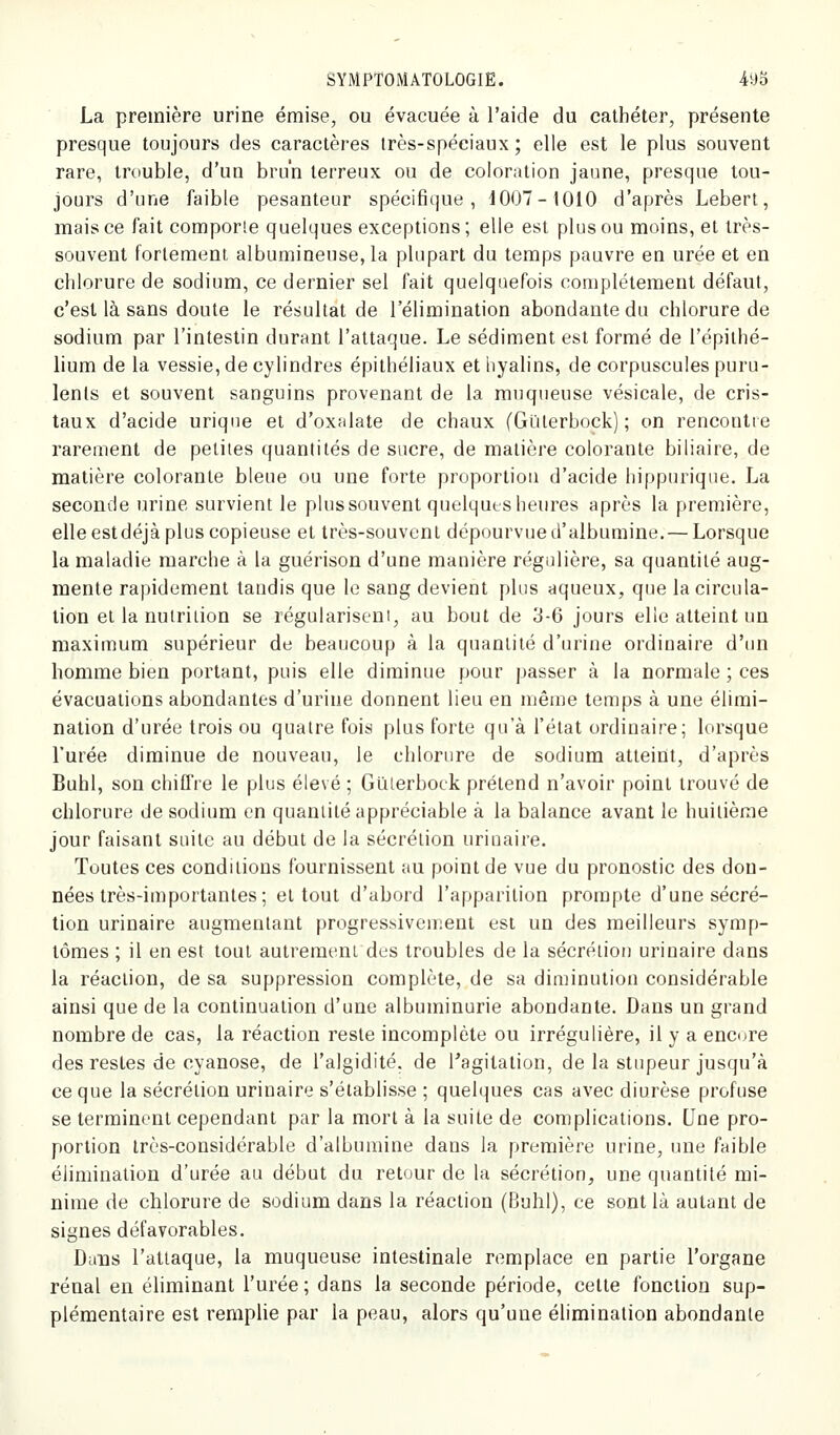 La première urine émise, ou évacuée à l'aide du cathéter, présente presque toujours des caractères très-spéciaux; elle est le plus souvent rare, trouble, d'un brun terreux ou de coloration jaune, presque tou- jours d'une faible pesanteur spécifique, J007-I010 d'après Lebert, mais ce fait comporie quelques exceptions ; elle est plus ou moins, et très- souvent fortement albumineuse,la plupart du temps pauvre eu urée et en chlorure de sodium, ce dernier sel fait quelquefois complètement défaut, c'est là sans doute le résultat de l'élimination abondante du chlorure de sodium par l'intestin durant l'attaque. Le sédiment est formé de l'épilhé- lium de la vessie, de cylindres épithéliaux et hyalins, de corpuscules puru- lents et souvent sanguins provenant de la muqueuse vésicale, de cris- taux d'acide uriqne et d'oxalate de chaux (Glilerbock) ; on rencontre rarement de petites quantités de sucre, de matière colorante biliaire, de matière colorante bleue ou une forte proportiou d'acide hippurique. La seconde urine survient le plus souvent quelques heures après la première, elle estdéjà plus copieuse et très-souvent dépourvue d'albumine. — Lorsque la maladie marche à la guérison d'une manière régulière, sa quantité aug- mente rapidement tandis que le sang devient plus aqueux, que la circula- lion et la nutrition se régularisent, au bout de 3-6 jours elle atteint un maximum supérieur de beaucoup à la quantité d'urine ordinaire d'un homme bien portant, puis elle diminue pour passer à la normale ; ces évacuations abondantes d'urine donnent lieu en même temps à une élimi- nation d'urée trois ou quatre fois plus forte qu'à l'état ordinaire; lorsque l'urée diminue de nouveau, le chlorure de sodium atteint, d'après Buhl, son chiffre le plus élevé ; Giilerbock prétend n'avoir point trouvé de chlorure de sodium en quantité appréciable à la balance avant le huitième jour faisant suite au début de la sécrétion urinaire. Toutes ces conditions fournissent au point de vue du pronostic des don- nées très-importantes; et tout d'abord l'apparition prompte d'une sécré- tion urinaire augmentant progressivement est un des meilleurs symp- tômes ; il en est tout autrement des troubles de la sécrétion urinaire dans la réaction, de sa suppression complète, de sa diminution considérable ainsi que de la continuation d'une albuminurie abondante. Dans un grand nombre de cas, la réaction reste incomplète ou irrégulière, il y a encore des restes de cyanose, de l'algidité. de Tagitalion, de la stupeur jusqu'à ce que la sécrétion urinaire s'établisse ; quelques cas avec diurèse profuse se terminent cependant par la mort à la suite de complications. Une pro- portion Irès-considérable d'albumine dans la première urine, une faible élimination d'urée au début du retour de la sécrétion, une quantité mi- nime de chlorure de sodium dans la réaction (Buhl), ce sont là autant de signes défavorables. Dans l'attaque, la muqueuse intestinale remplace en partie l'organe rénal en éliminant l'urée ; dans la seconde période, cette fonction sup- plémentaire est remplie par la peau, alors qu'une élimination abondante