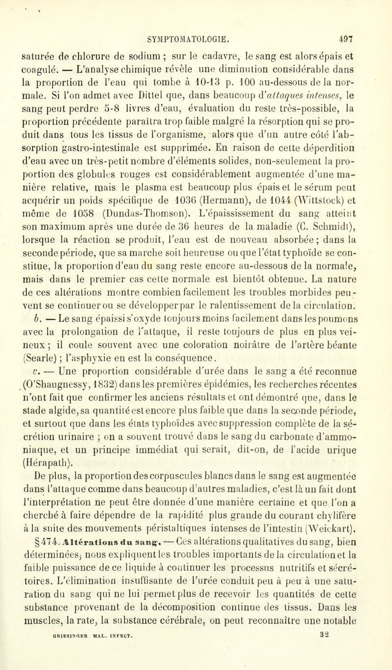 saturée de chlorure de sodium ; sur le cadavre, le sang est alors épais et coagulé. — L'analyse chimique révèle une diminution considérable dans la proportion de l'eau qui tombe à 10-13 p. 100 au-dessous de la nor- male. Si l'on admet avec Ditlel que, dans beaucoup d'attaques intenses, le sang peut perdre 5-8 livres d'eau, évaluation du reste très-possible, la proportion précédente paraîtra trop faible malgré la résorption qui se pro- duit dans tous les tissus de l'organisme, alors que d'un autre côté l'ab- sorplion gastro-intestinale est supprimée. En raison de cette déperdition d'eau avec un très-petit nombre d'éléments solides, non-seulement la pro- portion des globules rouges est considérablement augmentée d'une ma- nière relative, mais le plasma est beaucoup plus épais et le sérum peut acquérir un poids spécifique de 1036 (Hermann), de 1044 (Wittstock) et même de 1058 (Dundas-Thomson). L'épaississement du sang atteint son maximum après une durée de 36 heures de la maladie (G. Schmidi), lorsque la réaction se produit, l'eau est de nouveau absorbée ; dans la seconde période, que sa marche soit heureuse ou que l'état typhoïde se con- stitue, la proportion d'eau du sang reste encore au-dessous de la normale, mais dans le premier cas celte normale est bientôt obtenue. La nature de ces altérations montre combien facilement les troubles morbides peu- vent se continuer ou se développer par le ralentissement delà cireulalion. b. —Le sang épaissi s'oxyde toujours moins facilement dans les poumons avec la prolongation de l'attaque, il reste toujours de plus en plus vei- neux ; il coule souvent avec une coloration noirâtre de l'artère béante (Searle) ; l'asphyxie en est la conséquence. c. — Une proportion considérable d'urée dans le sang a été reconnue (O'Shaugnessy, 1832) dans les premières épidémies, les recherches récentes n'ont fait que confirmer les anciens résultats et ont démontré que, dans le stade algide,sa quantitéestencore plus faible que dans la secctnde période, et surtout que dans les états typhoïdes avec suppression complète de la sé- crétion urinaire ; on a souvent trouvé dans le sang du carbonate d'ammo- niaque, et un principe immédiat qui serait, dit-on, de l'acide urique (Hérapalh). De plus, la proportion des corpuscules blancs dans le sang est augmentée dans l'attaqué comme dans beaucoup d'autres maladies, c'est là un fait dont l'interprétation ne peut être donnée d'une manière certaine et que l'on a cherché à faire dépendre de la rapidité plus grande du courant chylifère à la suite des mouvements péristaliiques intenses de l'intestin (Weickart). §474. Altérations du sanp^, — Ges altérations qualitatives du sang, bien déterminées^ nous expliquent les troubles importants de la circulation et la faible puissance de ce liquide à continuer les processus nutritifs et sécré- toires. L'élimination insuffisante de l'urée conduit peu à peu à une satu- ration du sang qui ne lui permet plus de recevoir les quantités de cette substance provenant de la décomposition continue des tissus. Dans les muscles, larate, la substance cérébrale, on peut reconnaître une notable GRIK3l?iOKR MAL. INFECT. 32