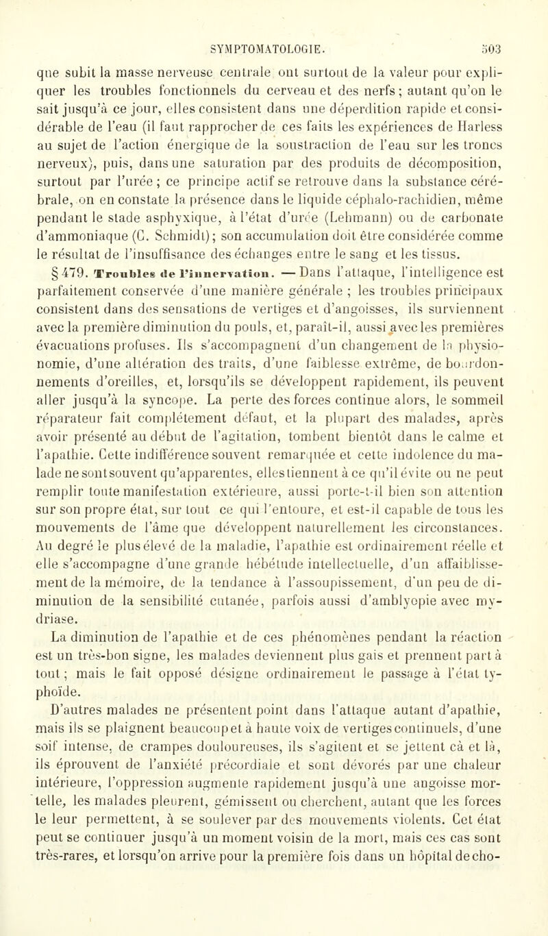 que subit la masse nerveuse centrale ont surtout de la valeur pour expli- quer les troubles fonctionnels du cerveau et des nerfs ; autant qu'on le sait jusqu'à ce jour, elles consistent dans une déperdition rapide et consi- dérable de l'eau (il faut l'approcher de ces faits les expériences de Harless au sujet de l'action énergique de la soustraction de l'eau sur les troncs nerveux), puis, dans une saturation par des produits de décomposition, surtout par l'urée; ce principe actif se retrouve dans la substance céré- brale, on en constate la présence dans le liquide céphalo-rachidien, même pendant le stade asphyxique, à l'état d'urce (Lehraann) ou de carbonate d'ammoniaque (G. Schmidi); son accumulation doit être considérée comme le résultat de l'insuffisance des échanges entre le sang et les tissus. §479. Troubles «le riiincrTation. —Dans l'atlaque, l'intelligence est parfaitement conservée d'une manière générale ; les troubles principaux consistent dans des sensations de vertiges et d'angoisses, ils surviennent avec la première diminution du pouls, et, paraît-il, aussi avecles premières évacuations profuses. Ils s'accompagnent d'un changement de In physio- nomie, d'une altération des traits, d'une faiblesse extrême, de bourdon- nements d'oreilles, et, lorsqu'ils se développent rapidement, ils peuvent aller jusqu'à la syncope. La perte des forces continue alors, le sommeil réparateur fait com[)léteraent défaut, et la plupart des malades, après avoir présenté au début de l'agitation, tombent bientôt dans le calme et l'apathie. Cette indifférence souvent remar(|née et celte indolence du ma- lade ne sontsouvent qu'apparentes, ellestienneut àce qu'il évite ou ne peut remplir toute manifestation extérieure, aussi portc-l-il bien son attention sur son propre état, sur tout ce qui l'entoure, et est-il capable de tous les mouvements de l'âme que développent naturellement les circonstances. Au degré le plus élevé de la maladie, l'apathie est ordinairement réelle et elle s'accompagne d'une grande hébétude intellectuelle, d'un affaiblisse- ment de la mémoire, de la tendance à l'assoupissement, d'un peu de di- minution de la sensibilité cutanée, parfois aussi d'amblyopie avec my- driase. La diminution de l'apathie et de ces phénomènes pendant la réaction est un très-bon signe, les malades deviennent plus gais et prennent part à tout; mais le fait opposé désigne ordinairement le passage à l'état ty- phoïde. D'autres malades ne présentent point dans l'attaque autant d'apathie, mais ils se plaignent beaucoup et à haute voix de vertiges continuels, d'une soif intense, de crampes douloureuses, ils s'agitent et se jettent cà et là, ils éprouvent de l'anxiété précordiale et sont dévorés par une chaleur intérieure, l'oppression augmente rapidement jusqu'à une angoisse mor- 'telle, les malades pleurent, gémissent ou cherchent, autant que les forces le leur permettent, à se soulever par des mouvements violents. Cet état peut se continuer jusqu'à un moment voisin de la mort, mais ces cas sont très-rares, et lorsqu'on arrive pour la première fois dans un hôpital de cho-