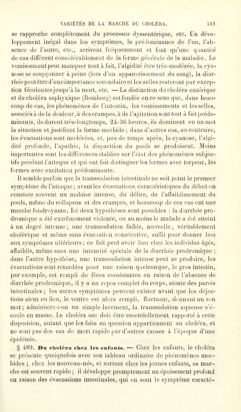 se rapproche complètement du processus dyssentérique, etc. Un déve- loppement inégal dans les symptômes, la prédominance de l'un, l'ab- sence de l'autre, etc., arrivent fréquemment et fout qu'une qnantiié de cas diffèrent considérablement de la forme générale de la maladie. Le vomissement peut manquer tout à fait, l'algidité être très-modérée, la cya- nose se soupçonner à peine (lors d'un appauvrissement du sang), la diar- rhée peiitôtred'uneimporlance secondaire et les selles resteront par excep- tion féculentes jusqu'à la mort, etc. — La distinction du choléra entérique et du choléra asphyxique (Romberg) est fondée en ce sens que, dans beau- coup de cas, les phénomènes de l'intestin, les vomissements et les selles, associés à delà douleur, à des crampes, à de l'agitation sont tout à fait prédo- minants, ils durent très-longtemps, 24-36 heures, ils domiuent en un mot la situation et justifient la forme morbide ; dans d'autres cas, au contraire, les évacuations sont modérées, et, peu de temps après, la cyanose, l'algi- dité profonde, l'apathie, la disparition du pouls se produisent. Moins importantes sont les différences établies sur l'état des phénomènes subjec- tifs pendant l'attaque et qui ont fait distinguer les formes avec torpeur, les formes avec excitation prédominante. Il semble parfois que la transsudalion intestinale ne soit point le premier symptôme de l'attaque; avantles évacuatious caractéristiques du début on constate souvent un malaise intense, du délire, de l'alfaiblissement du pouls, même du coUapsus et des crampes, et beaucoup de ces cas ont une marche foudroyante. Ici deux hypothèses sont possibles : la diarrhée pro- dromique a été extrêmement violente, ou au moins le malade a été atteint à un degré intense; une transsudation faible, nouvelle, véritablement cholérique et même sans évacuation consécutive, suffit pour donner lieu aux symptômes ultérieurs ; ce fait peut avoir lieu chez les individus âgés, affaiblis, môme sans une intensité spéciale de la diarrhée prodromique ; dans l'autre hypothèse, une transsudation intense peut se produire, les évacuations sont retardées pour une raison quelconque, le gros intestin, par exemple, est rempli de fèces consistantes en raison de l'absence de diarrhée prodromique, il y a un repos complet du corps, atonie des parois intestinales ; les autres symptômes peuvent exister avant que les déjec- tions aient eu lieu, le ventre est alors rempli, fluctuant, donnant un son mal; administre-t-on un simple lavement, la transsudation aqueuse s'é- coule en masse. Le choléra sec doit être essentiellement rapporté à cette disposition, autant que les faits en question appartiennent au choléra, et ne sont pas des cas de mort rapide par d'autres causes à l'époque d'une épidémie. § 489. Du choléra chez les enfants. — Chez les enfants, le choléra se présente quelquefois avec son tableau ordinaire de phénomènes mor- bides ; chez les nouveau-nés, et surtout chez les jeunes enfants, sa mar- che est souvent rapide ; il développe promptement un épuisement profond en raison des évacuations intestinales, qui en sont le symptôme caracté-