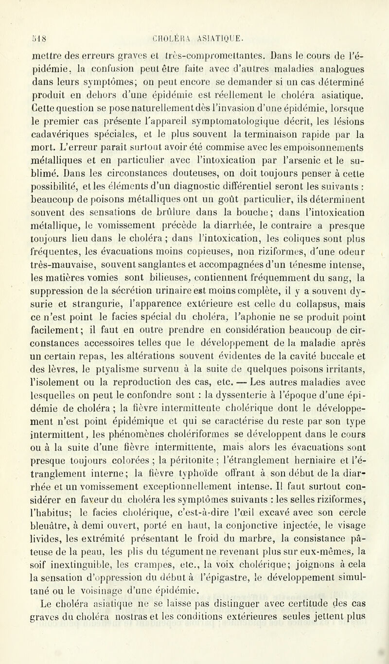 mettre des erreurs graves el trùs-conipromeltanles. Dans le cours de l'é- pidémie, la confusion peut être faite avec d'autres maladies analogues dans leurs symptômes; on peut encore se demander si un cas déterminé produit en dehors d'une épidémie est réellement le choléra asiatique. Cette question se pose naturellement dès l'invasion d'une épidémie, lorsque le premier cas présente l'appareil symptomatologique décrit, les lésions cadavériques spéciales, et le plus souvent la terminaison rapide par la mort. L'erreur paraît surtout avoir été commise avec les empoisonnements métalliques et en particulier avec l'intoxication par l'arsenic et le su- blimé. Dans les circonstances douteuses, on doit toujours penser à cette possibilité, et les éléments d'un diagnostic différentiel seront les suivants : beaucoup de poisons métalliques ont un goût particulier, ils déterminent souvent des sensations de brûlure dans la bouche; dans l'intoxication métallique, le vomissement précède la diarrhée, le contraire a presque toujours lieu dans le choléra; dans l'intoxication, les coliques sont plus fréquentes, les évacuations moins copieuses, non riziformes, d'une odeur très-mauvaise, souvent sanglantes et accompagnées d'un ténesme intense, les matières vomies sont bilieuses^ contiennent fréquemment du sang, la suppression de la sécrétion urinaire est moins complète, il y a souvent dy- surie et strangurie, l'apparence extérieure est celle du coUapsus, mais ce n'est point le faciès spécial du choléra, Taphonie ne se produit point facilement ; il faut en outre prendre en considération beaucoup de cir- constances accessoires telles que le développement de la maladie après un certain repas, les altérations souvent évidentes de la cavité buccale et des lèvres, le ptyalisme survenu à la suite de quelques poisons irritants, l'isolement ou la reproduction des cas, etc. — Les autres maladies avec lesquelles on peut le confondre sont : la dyssenterie à l'époque d'une épi- démie de choléra ; la fièvre intermittente cholérique dont le développe- ment n'est point épidémique et qui se caractérise du reste par son type intermittent;, les phénomènes cholériformes se développent dans le cours ou à la suite d'une fièvre intermittente, mais alors les évacuations sont presque toujours colorées ; la péritonite ; l'étranglement herniaire et l'é- tranglement interne; la fièvre typhoïde offrant à son début de la diar- rhée et un vomissement exceptionnellement intense. Il faut surtout con- sidérer en faveur du choléra les symptômes suivants : les selles riziformes, l'habitus; le faciès cholérique, c'est-à-dire l'œil excavé avec son cercle bleuâtre, à demi ouvert, porté en haut, la conjonctive injectée, le visage livides, les extrémité présentant le froid du marbre, la consistance pâ- teuse de la peau, les plis du tégument ne revenant plus sur eux-mêmes, la soif inextinguible, les crampes, etc., la voix cholérique; joignons à cela la sensation d'oppression du début à l'épigastre, le développement simul- tané ou le voisinage d'une épidémie. Le choléra asiatique ne se laisse pas distinguer avec certitude des cas graves du choléra nostras et les conditions extérieures seules jettent plus