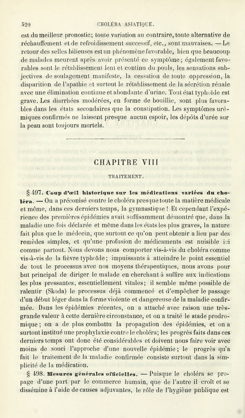 est du meilleur pronostic; touie variation au contraire, toute alternative de réchauffement et de refroidissement successif, etc., sont mauvaises. —Le retour des selles bilieuses est un phénomène favorable, bien que beaucoup de malades meurent après avoir présenté ce symptôme ; également favo- rables sont le rétablissement lent et continu du pouls, les sensations sub- jectives de soulagement manifeste, la cessation de toute oppression, la disparition de l'apathie et surtout le rétablissement de la sécrétion rénale avec une élimination continue et abondante d'urine. Tout état typhoïde est grave. Les diarrhées modérées, en forme de bouillie, sont plus favora- bles dans les états secondaires que la conslipation. Les symptômes uré- miques confirmés ne laissent presque aucun espoir, les dépôts d'urée sur la peau sont toujours mortels. CHAPITRE VIII TRAITEMENT. § 497. Coup cl'œil bistoriqne sur les médications variées du cho- léra. — On a préconisé contre le choléra presque toute la matière médicale et même, dans ces derniers temps, la gymnastique ! Et cependant l'expé- rience des premières épidémies avait suffisamment démontré que, dans la maladie une fois déclarée et même dans les états les plus graves, la nature fait plus que le médecin, que surtout ce qu'on peut obtenir a lieu par des remèdes simples, et qu'une profusion de médicaments est nuisible id comme partout. Nous devons nous comporter vis-à-vis du choléra comme vis-à-vis de la fièvre typhoïde ; impuissants à atteindre le point essentiel de tout le processus avec nos moyens thérapeutiques, nous avons pour but principal de diriger le malade en cherchant à suffire aux indications les plus pressantes, essentiellement vitales; il semble même possible de ralentir (Skoda) le processus déjà commencé et d'empêcher le passage d'un début léger dans la forme violente et dangereuse de la maladie confir- mée. Dans les épidémies récentes, on a attaché avec raison une très- grande valeur à cette dernière circonstance, et ou a traité le stade prodro- mique ; on a de plus combattu la propagation des épidémies, et on a surtout institué une prophylaxie contre le choléra; les progrès faits dans ces derniers temps ont donc été considérables et doivent nous faire voir avec moins de souci l'approche d'une nouvelle épidémie ; le progrès qu'a fait le traitement de la maladie confirmée consiste surtout dans la sim- plicité de la médication. § 498. Mesures générales officielles. — Puisque le choléra se pro- page d'une part par le commerce humain, que de l'autre il croît et se dissémine à l'aide de causes adjuvantes, le rôle de l'hygiène publique est