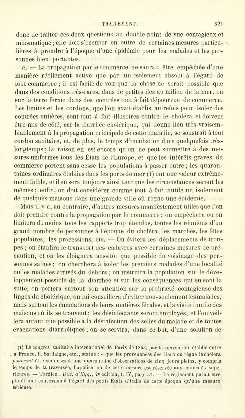 donc de traiter ces deux questions au double point de vue contagieux et miasmatique ; elle doit s'occuper eu outre de certaines mesures particu- lières à prendre à l'époque d'une épidémie pour les malades et les per- sonnes bien portantes. a. —La propagation par le commerce ne saurait être empêchée d'une manière réellement active que par un isolement absolu à l'égard de tout commerce ; il est facile de voir que la chose ne serait possible que dans des conditions très-rares, dans de petites îles au milieu de la mer, ou sur la terre ferme dans des contrées tout à fait dépourvue de commerce. Les limites et les cordons, que l'on avait établis autrefois pour isoler des contrées entières, sont tout à fait illusoires contre le choléra et doivent être mis de côté, car la diarrhée cholérique, qui donne lieu très-vraisem- blablement à la propagation principale de cette maladie, se soustrait à tout cordon sanitaire, et, de plus, le temps d'incubation dure quelquefois très- longtemps ; la raison en est encore qu'on ne peut soumettre à des me- sures uniformes tous les États de l'Europe, et que les intérêts graves du commerce portent sans cesse les populations à passer outre ; les quaran- taines ordinaires établies dans les ports de mer (1) ont une valeur extrême- ment faible, et il en sera toujours ainsi tant que les circonstances seront les mêmes ; enfin, on doit considérer comme tout à fait inutile un isolement de quelques maisons dans une grande ville où règne une épidémie. Mais il y a, au contraire, d'autres mesures manifestement utiles que l'on doit prendre contre la propagation par le commerce ; on empêchera ou on limitera du moins tous les rapports trop étendus, toutes les réunions d'un grand nombre de personnes à l'époque du choléra, les marchés, les fêtes populaires, les processions, etc. — On évitera les déplacements de trou- pes ; on établira le transport des cadavres avec certaines mesures de pré- caution, et on les éloignera aussitôt que possible du voisinage des per- sonnes saines ; on cherchera à isoler les premiers malades d'une localité ou les malades arrivés du dehors ; on instruira la population sur le déve- loppement possible de la diarrhée et sur les conséquences qui en sont la suite, on portera surtout son attention sur la proj^riété contagieuse des linges du cholérique, on lui conseillera d'éviter non-seulement les malades, mais surtout les émanations de leurs matières fécales, et la visite inutile des maisons où ils se trouvent ; les désinfectants seront employés, et l'on veil- lera autant que possible à la désinfection des selles du malade et de toutes évacuations diarrhéiques ; on se servira, dans ce but, d'une solution de (1) Le congrès sanitaire international de Paris de 1863, par la convention établie entre , a France, la Sardaigne, etc., statue : « que les provenances des lieux où règne le choléra pourront être soumises à une quarantaine d'observations de cinq jours pleins, y compris le temps de la traversée, l'application de cette mesure est réservée aux autorités supé- rieures, — Tardieu ; Did. d'Hyg., 2* édition, t. IV, page 57. — Le règlement paraît être plutôt une concession à l'égard des petits Étais d'Italie de cette époque qu'une mesure sérieuse. V
