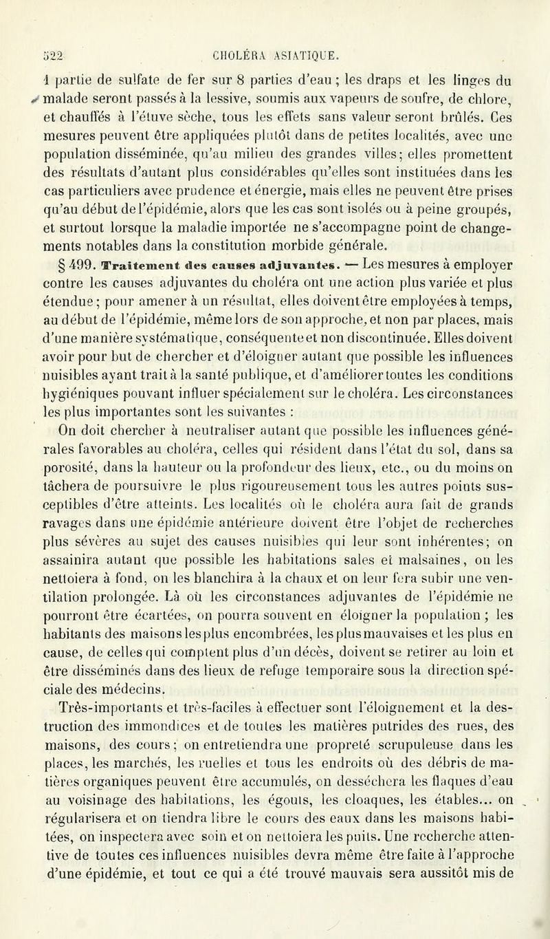 1 partie de sulfate de fer sur 8 parties d'eau ; les draps et les linges du */ malade seront passés à la lessive, soumis aux vapeurs de soufre, de chlore, et chauffés à l'étuve sèche, tous les effets sans valeur seront brûlés. Ces mesures peuvent être appliquées plulôt dans de petites localités, avec une population disséminée, qu'au milieu des grandes villes; elles promettent des résultats d'autant plus considérables qu'elles sont instituées dans les cas particuliers avec prudence et énergie, mais elles ne peuvent être prises qu'au début de l'épidémie, alors que les cas sont isolés ou à peine groupés, et surtout lorsque la maladie importée ne s'accompagne point de change- ments notables dans la constitution morbide générale. § 499. Traitement des causes adjuTantes. — Les mesureS à employer contre les causes adjuvantes du choléra ont une action plus variée et plus étendue; pour amener à un résultat, elles doivent être employées à temps, au début de l'épidémie, même lors de son approche, et non par places, mais d'une manière systématique, conséquente et non discontinuée. Elles doivent avoir pour but de chercher et d'éloigner autant que possible les influences nuisibles ayant trait à la santé publique, et d'améliorer toutes les conditions hygiéniques pouvant influer spécialement sur le choléra. Les circonstances les plus importantes sont les suivantes : On doit chercher à neutraliser autant que possible les influences géné- rales favorables au choléra, celles qui résident dans l'état du sol, dans sa porosité, dans la hauteur ou la profondeur des lieux, etc., ou du moins on tâchera de poursuivre le plus rigoureusement tous les autres points sus- ceptibles d'être atteints. Les localités où le choléra aura fait de grands ravages dans une épidémie antérieure doivent être l'objet de recherches plus sévères au sujet des causes nuisibles qui leur sont inhérentes; on assainira autant que possible les habitations sales et malsaines, on les nettoiera à fond, on les blanchira à la chaux et on leur fera subir une ven- tilation prolongée. Là où les circonstances adjuvantes de l'épidémie ne pourront être écartées, on pourra souvent en éloigner la population ; les habitants des maisons les plus encombrées, les plus mauvaises et les plus en cause, de celles qui comptent plus d'un décès, doivent se retirer au loin et être disséminés dans des lieux de refuge temporaire sous la direction spé- ciale des médecins. Très-importants et très-faciles à effectuer sont l'éloignement et la des- truction des immondices et de toutes les matières putrides des rues, des maisons, des cours ; on entretiendra une propreté scrupuleuse dans les places, les marchés, les ruelles et tous les endroits où des débris de ma- tières organiques peuvent être accumulés, on desséchera les flaques d'eau au voisinage des habitations, les égouis, les cloaques, les étables... on , régularisera et on tiendra libre le cours des eaux dans les maisons habi- tées, on inspectera avec soin et on nettoiera les puits. Une recherche atten- tive de toutes ces influences nuisibles devra même être faite à l'approche d'une épidémie, et tout ce qui a été trouvé mauvais sera aussitôt mis de