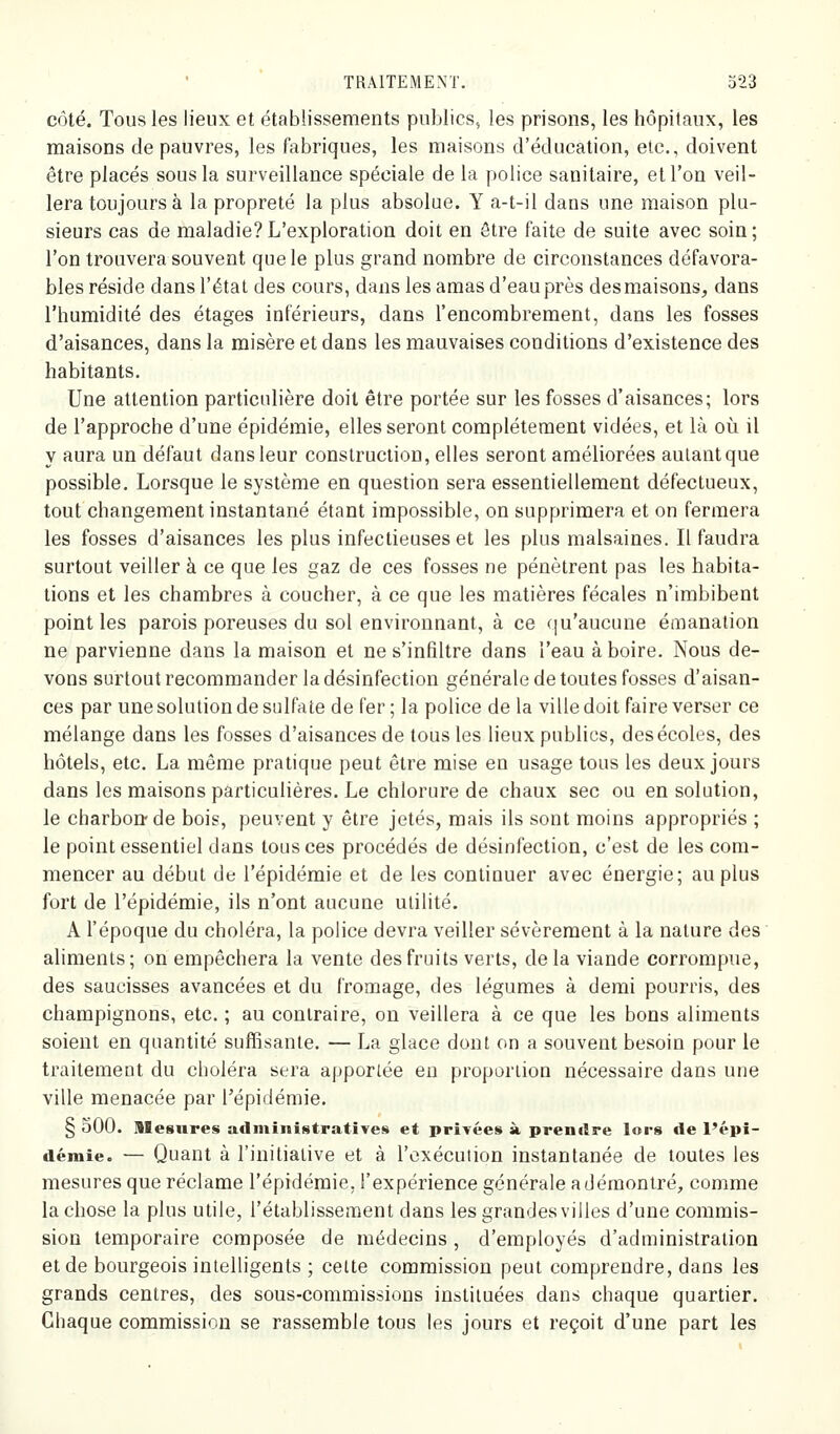 côté. Tous les lieux et établissements publics, les prisons, les hôpitaux, les maisons de pauvres, les fabriques, les maisons d'éducation, etc., doivent être placés sous la surveillance spéciale de la police sanitaire, et l'on veil- lera toujours à la propreté la plus absolue. Y a-t-il dans une maison plu- sieurs cas de maladie? L'exploration doit en ôtre faite de suite avec soin ; l'on trouvera souvent que le plus grand nombre de circonstances défavora- bles réside dans l'état des cours, dans les amas d'eau près desmaisons, dans l'humidité des étages inférieurs, dans l'encombrement, dans les fosses d'aisances, dans la misère et dans les mauvaises conditions d'existence des habitants. Une attention particulière doit être portée sur les fosses d'aisances; lors de l'approche d'une épidémie, elles seront complètement vidées, et là oii il y aura un défaut dans leur construction, elles seront améliorées autant que possible. Lorsque le système en question sera essentiellement défectueux, tout changement instantané étant impossible, on supprimera et on fermera les fosses d'aisances les plus infectieuses et les plus malsaines. Il faudra surtout veiller à ce que les gaz de ces fosses ne pénètrent pas les habita- tions et les chambres à coucher, à ce que les matières fécales n'imbibent point les parois poreuses du sol environnant, à ce qu'aucune émanation ne parvienne dans la maison et ne s'infiltre dans l'eau à boire. Nous de- vons surtout recommander la désinfection générale de toutes fosses d'aisan- ces par une solution de sulfate de fer ; la police de la ville doit faire verser ce mélange dans les fosses d'aisances de tous les lieux publies, des écoles, des hôtels, etc. La même pratique peut être mise en usage tous les deux jours dans les maisons particulières. Le chlorure de chaux sec ou en solution, le charbon-de bois, peuvent y être jetés, mais ils sont moins appropriés ; le point essentiel dans tous ces procédés de désinfection, c'est de les com- mencer au début de l'épidémie et de les continuer avec énergie; au plus fort de l'épidémie, ils n'ont aucune utilité. A l'époque du choléra, la police devra veiller sévèrement à la nature des aliments; on empêchera la vente des fruits verts, delà viande corrompue, des saucisses avancées et du fromage, des légumes à demi pourris, des champignons, etc. ; au contraire, on veillera à ce que les bons aliments soient en quantité suffisante. — La glace dont on a souvent besoin pour le traitement du choléra sera apportée en proportion nécessaire dans une ville menacée par l'épidémie. § SOO. Mesures administratives et privées à prendre lors de l'épi- démie. — Quant à l'initiative et à l'exécution instantanée de toutes les mesures que réclame l'épidémie, l'expérience générale a démontré, comme la chose la plus utile, l'établissement dans les grandes villes d'une commis- sion temporaire composée de médecins , d'employés d'administration et de bourgeois intelligents ; cette commission peut comprendre, dans les grands centres, des sous-commissions instituées dans chaque quartier. Chaque commission se rassemble tous les jours et reçoit d'une part les