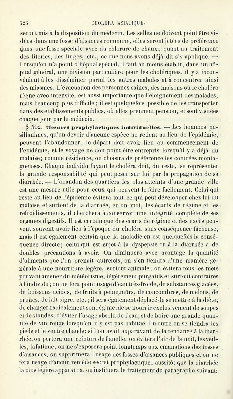 seront mis à la disposition du médecin. Les selles ne doivent point être vi- dées dans une fosse d'aisances commune, elles seront jetées de préférence (jlans une fosse spéciale avec du chlorure de chaux; quant au traitement des literies, des linges, etc., ce que nous avons déjà dit s'y applique. — Lorsqu'on n'a point d'hôpital spécial, il faut au moins établir, dans un hô- pital général, une division particulière pour les cholériques, il y a incon- vénient à les disséminer parmi les autres malades et à concentrer ainsi des miasmes. L'évacuation des personnes saines, des maisons où le choléra règne avec intensité, est aussi importante que l'éloignement des malades, mais beaucoup plus difl&cile ; il est quelquefois possible de les transporter dans des établissements publics, où elles prennent pension, et sont visitées chaque jour par le médecin. § 502. sieNures prophylactiques indîTiduelles. — Les hommes pu- sillanimes, qu'un devoir d'aucune espèce ne retient au lieu de l'épidémie, peuvent l'abandonner; le départ doit avoir lieu au commencement de l'épidémie, et le voyage ne doit point être entrepris lorsqu'il y a déjà du malaise; comme résidence, on choisira de préférence les contrées monta- gneuses. Chaque individu fuyant le choléra doit, du reste, se représenter la grande responsabilité qui peut peser sur lui par la propagation de sa diarrhée. — L'abandon des quartiers les plus atteints d'une grande ville est une mesure utile pour ceux qui peuvent le faire facilement. Celui qui reste au lieu de l'épidémie évitera tout ce qui peut développer chez lui du malaise et surtout de la diarrhée, en un mot, les écarts de régime et les refroidissements, il cherchera à conserver une intégrité complète de ses organes digestifs. Il est certain que des écarts de régime et des excès peu- vent souvent avoir lieu à Fépoque du choléra sans conséquence fâcheuse, mais il est également certain que la maladie en est quelquefois la consé- quence directe ; celui qui est sujet à la dyspepsie ou à la diarrhée a de doubles précautions à avoir. On diminuera avec ayanlage la quantité d'aliments que l'on prenait autrefois, on s'en tiendra d'une manière gé- nérale à une nourriture légère, surtout animale; on évitera tous les mets pouvant amener du méléorisme, légèrement purgatifs et surtout contraires à l'individu ; on ne fera point usage d'eau très-froide, de substances glacées, de boissons acides, de fruits à peinC/mûrs, de concombres, de melons, de prunes, de lait aigre, etc. ; il sera également déplacé de se mettre à la diète, de changer radicalement son régime, de se nourrir exclusivement de soupes et de viandes, d'éviter Tusage absolu de l'eau, et de boire une grande quan- tité de vin rouge lorsqu'on n'y est pas habitué. En outre on se tiendra les pieds et le ventre chauds; si l'on avait auparavant de la tendance à la diar- rhée, on portera une ceinturede flanelle, on évitera l'air de la nuit, les veil- les, lafatigue, on ne s'exposera point longtemps aux émanations des fosses d'aisances, on supprimera l'usage des fosses d'aisances publiques et on ne fera usage d'aucun remède secret prophylactique; aussitôt que la diarrhée la plus légère apparaîtra, oii instituera le traitement du paragraphe suivant;