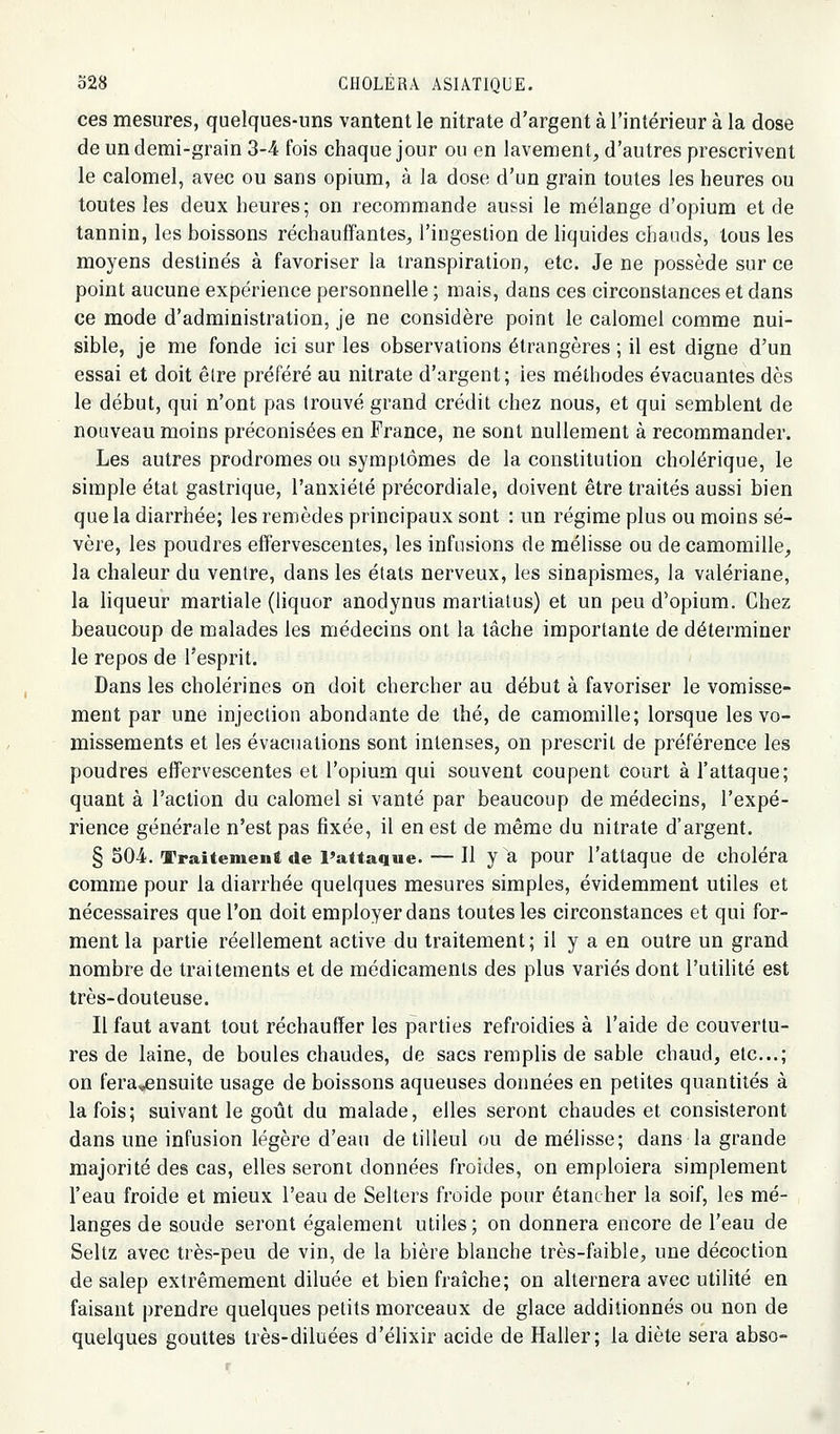 ces mesures, quelques-uns vantent le nitrate d'argent à l'intérieur à la dose de un demi-grain 3-4 fois chaque jour ou en lavement, d'autres prescrivent le calomel, avec ou sans opium, à la dose d'un grain toutes les heures ou toutes les deux heures; on recommande aussi le mélange d'opium et de tannin, les boissons réchauffantes, l'ingestion de liquides chauds, tous les moyens destinés à favoriser la transpiration, etc. Je ne possède sur ce point aucune expérience personnelle ; mais, dans ces circonstances et dans ce mode d'administration, je ne considère point le calomel comme nui- sible, je me fonde ici sur les observations étrangères ; il est digne d'un essai et doit êlre préféré au nitrate d'argent; ies méthodes évacuantes dès le début, qui n'ont pas Irouvé grand crédit chez nous, et qui semblent de nouveau moins préconisées en France, ne sont nullement à recommander. Les autres prodromes ou symptômes de la constitution cholérique, le simple état gastrique, l'anxiété précordiale, doivent être traités aussi bien que la diarrhée; les remèdes principaux sont : un régime plus ou moins sé- vère, les poudres effervescentes, les infusions de mélisse ou de camomille, la chaleur du ventre, dans les états nerveux, les sinapismes, la valériane, la hqueur martiale (liquor anodynus martiatus) et un peu d'opium. Chez beaucoup de malades les médecins ont la tâche importante de déterminer le repos de Tesprit. Dans les cholérines on doit chercher au début à favoriser le vomisse- ment par une injection abondante de thé, de camomille; lorsque les vo- missements et les évacuations sont intenses, on prescrit de préférence les poudres effervescentes et l'opium qui souvent coupent court à l'attaque; quant à l'action du calomel si vanté par beaucoup de médecins, l'expé- rience générale n'est pas fixée, il en est de même du nitrate d'argent. § 50-4. Traiteiueui de Pattaque. — Il y a pour l'attaque de choléra comme pour la diarrhée quelques mesures simples, évidemment utiles et nécessaires que l'on doit employer dans toutes les circonstances et qui for- ment la partie réellement active du traitement; il y a en outre un grand nombre de traitements et de médicaments des plus variés dont l'utilité est très-douteuse. Il faut avant tout réchauffer les parties refroidies à l'aide de couvertu- res de laine, de boules chaudes, de sacs remplis de sable chaud, etc.; on fera*ensuite usage de boissons aqueuses données en petites quantités à la fois; suivant le goût du malade, elles seront chaudes et consisteront dans une infusion légère d'eau de tilleul ou de mélisse; dans la grande majorité des cas, elles seront données froides, on emploiera simplement l'eau froide et mieux l'eau de Selters froide pour étancher la soif, les mé- langes de soude seront également utiles ; on donnera encore de l'eau de Seltz avec très-peu de vin, de la bière blanche très-faible, une décoction de sàlep extrêmement diluée et bien fraîche; on alternera avec utilité en faisant prendre quelques petits morceaux de glace additionnés ou non de quelques gouttes très-diluées d'élixir acide de Haller; la diète sera abso-