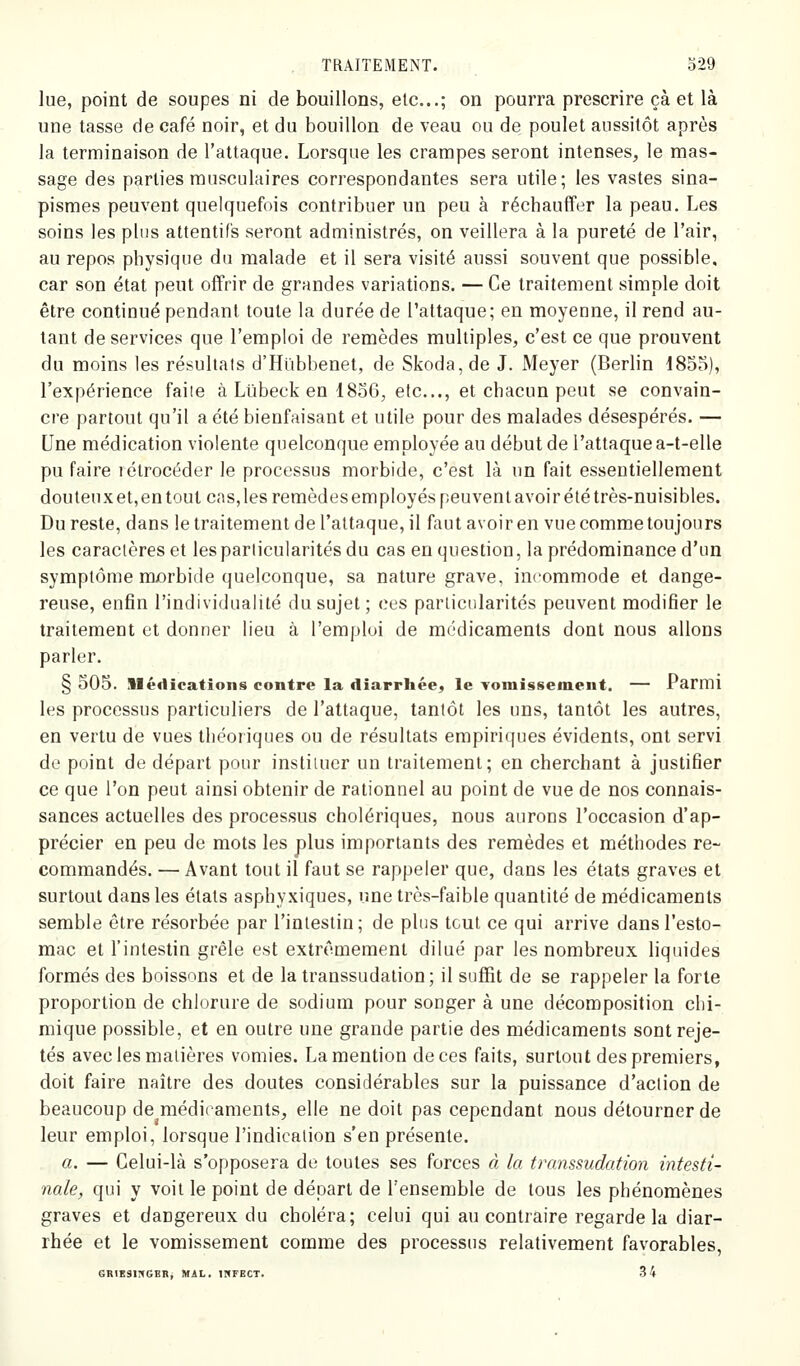 lue, point de soupes ni de bouillons, etc.; on pourra prescrire çà et là une tasse de café noir, et du bouillon de veau ou de poulet aussitôt après la terminaison de l'attaque. Lorsque les crampes seront intenses, le mas- sage des parties musculaires correspondantes sera utile; les vastes sina- pismes peuvent quelquefois contribuer un peu à réchauffer la peau. Les soins les plus attentifs seront administrés, on veillera à la pureté de l'air, au repos physique du malade et il sera visité aussi souvent que possible, car son état peut offrir de grandes variations. — Ce traitement simple doit être continué pendant toute la durée de l'attaque; en moyenne, il rend au- tant de services que l'emploi de remèdes multiples, c'est ce que prouvent du moins les résultats d'Hïibbenet, de Skoda, de J. Meyer (Berlin 1855), l'expérience faiie à Lilbeck en I80G, etc., et chacun peut se convain- cre partout qu'il a été bienfaisant et utile pour des malades désespérés. — Une médication violente quelconque employée au début de l'attaque a-t-elle pu faire rétrocéder le processus morbide, c'est là un fait essentiellement douteux et, en tout cas, les remèdes employés peuvent avoir été très-nuisibles. Du reste, dans le traitement de l'attaque, il faut avoir en vue comme toujours les caractères et les particularités du cas en question, la prédominance d'un symptôme morbide quelconque, sa nature grave, incommode et dange- reuse, enfin l'individualité du sujet; ces particularités peuvent modifier le traitement et donner lieu à l'emploi de médicaments dont nous allons parler. § 505. Médications contre la diarrhée^ le Yomissement. — Parmi les processus particuliers de l'attaque, tantôt les uns, tantôt les autres, en vertu de vues théoriques ou de résultats empiriques évidents, ont servi de point de départ pour instituer un traitement; en cherchant à justifier ce que l'on peut ainsi obtenir de rationnel au point de vue de nos connais- sances actuelles des processus cholériques, nous aurons l'occasion d'ap- précier en peu de mots les plus importants des remèdes et méthodes re- commandés. — Avant tout il faut se rappeler que, dans les états graves et surtout dans les états asphyxiques, une très-faible quantité de médicaments semble être résorbée par l'intestin; de plus tcul ce qui arrive dans l'esto- mac et l'intestin grêle est extrêmement dilué par les nombreux liquides formés des boissons et de la transsudalion; il suffit de se rappeler la forte proportion de chlorure de sodium pour songer à une décomposition chi- mique possible, et en outre une grande partie des médicaments sont reje- tés avec les matières vomies. La mention de ces faits, surtout des premiers, doit faire naître des doutes considérables sur la puissance d'action de beaucoup de médicaments, elle ne doit pas cependant nous détourner de leur emploi, lorsque l'indication s'en présente. a. — Celui-là s'opposera de toutes ses forces à la transsudation intesti- nale, qui y voit le point de départ de l'ensemble de tous les phénomènes graves et dangereux du choléra; celui qui au contraire regarde la diar- rhée et le vomissement comme des processus relativement favorables, GRIKSlnGERj MAL. INFECT. 34