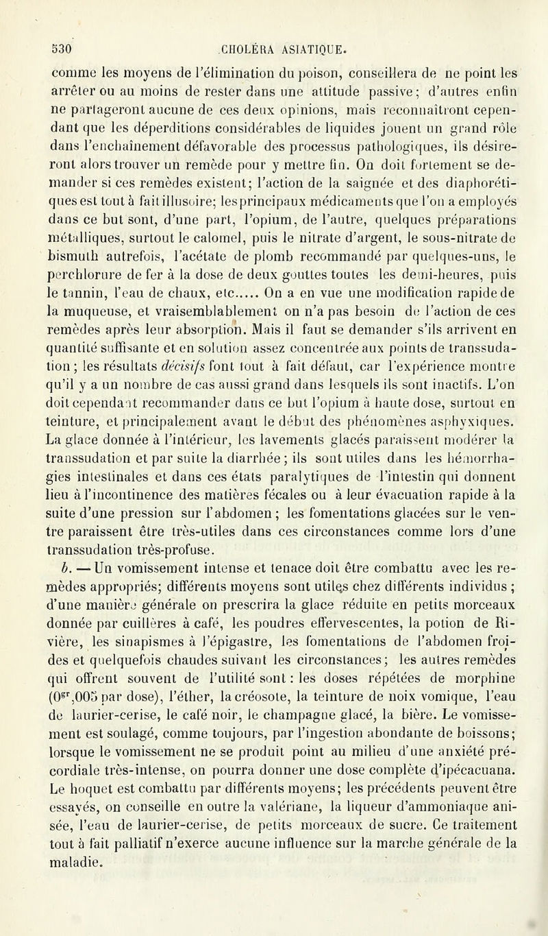 comme les moyens de l'élimination du poison, conseillera de ne point les arrêter ou au moins de rester dans une attitude passive; d'autres enfin ne partageront aucune de ces deux opinions, mais reconnaîtront cepen- dant que les déperditions considérables de liquides jouent un grand rôle dans l'enchaînement défavorable des processus pathologiques, ils désire- ront alors trouver un remède pour y mettre fin. On doit furlement se de- mander si ces remèdes existent; l'action de la saignée et des diaphoréti- quesesttûutà fait illusoire; les principaux médicaments que l'on a employés dans ce but sont, d'une part, l'opium, de l'autre, quelques préparations métalliques, surtout le caloinel, puis le nitrate d'argent, le sous-nitrate de bismuth autrefois, l'acétate de plomb recommandé par quelques-uns, le perchlorure de fer à la dose de deux gouttes toutes les demi-heures, puis le tannin, l'eau de chaux, elc On a en vue une modification rapide de la muqueuse, et vraisemblablement on n'a pas besoin d(; l'action de ces remèdes après leur absorption. Mais il faut se demander s'ils arrivent en quantité suffisante et en solution assez concentrée aux points de transsuda- lion ; les résultats décisifs font tout à fait défaut, car l'expérience montre qu'il y a un nombre de cas aussi grand dans lesquels ils sont inactifs. L'on doitcependaU recommander dans ce but l'opium à haute dose, surtout en teinture, et principalement avant le débat des phénomènes asphyxiques. La glace donnée à l'intérieur, les lavements glacés paraissent modérer la transsudation et par suite la diarrhée ; ils sont utiles dans les hé;norrha- gies intestinales et dans ces états paralytiques de l'inlestin qui donnent lieu à l'incontinence des matières fécales ou à leur évacuation rapide à la suite d'une pression sur l'abdomen ; les fomentations glacées sur le ven- tre paraissent être très-utiles dans ces circonstances comme lors d'une Iranssudation très-profuse. h. —Un vomissement intense et tenace doit être combattu avec les re- mèdes appropriés; différents moyens sont utiles chez différents individus ; d'une manière générale on prescrira la glace réduite en petits morceaux donnée par cuillères à café, les poudres effervescentes, la potion de Ri- vière, les sinapismes à l'épigastre, les fomentations de l'abdomen froi- des et quelquefois chaudes suivant les circonstances; les autres remèdes qui offrent souvent de l'utilité sont : les doses répétées de morphine (0^',005 par dose), l'éther, la créosote, la teinture de noix vomique, l'eau de laurier-cerise, le café noir, le Champagne glacé, la bière. Le vomisse- ment est soulagé, comme toujours, par l'ingestion abondante de boissons; lorsque le vomissement ne se produit point au milieu d'une anxiété pré- cordiale très-intense, on pourra donner une dose complète d'ipécacuana. Le hoquet est combattu par différents moyens; les précédents peuvent être essayés, on conseille en outre la valériane, la liqueur d'ammoniaque ani- sée, l'eau de laurier-cerise, de petits morceaux de sucre. Ce traitement tout à fait palliatif n'exerce aucune influence sur la marche générale de la maladie. i