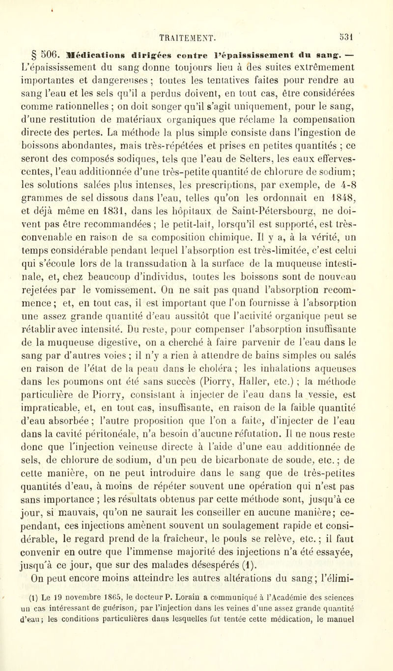§ 506. Médications diri^^ées contre l'épaississement du sang^. — L'épaississement du sang donne toujours lieu à des suites extrêmement importantes et dangereuses ; toutes les tentatives faites pour rendre au sang l'eau et les sels qu'il a perdus doivent, en tout cas, être considérées comme rationnelles ; on doit songer qu'il s'agit uniquement, pour le sang, d'une restitution de matériaux organiques que réclame la compensation directe des pertes. La méthode la plus simple consiste dans l'ingestion de boissons abondantes, mais très-répétées et prises en petites quantités ; ce seront des composés sodiques, tels que l'eau de Selters, les eaux efferves- centes, l'eau additionnée d'une très-petite quantité de chlorure de sodium; les solutions salées plus intenses, les prescriptions, par exemple, de 4-8 grammes de sel dissous dans l'eau, telles qu'on les ordonnait en 18-48, et déjà même en 1831, dans les hôpitaux de Saint-Pétersbourg, ne doi- vent pas être recommandées ; le petit-lait, lorsqu'il est supporté, est très- convenable en raison de sa composition chimique. Il y a, à la vérité, un temps considérable pendant lequel l'absorption est très-limitée, c'est celui qui s'écoule lors de la transsudation à la surface de la muqueuse intesti- nale, et, chez beaucoup d'individus, toutes les boissons sont de nouveau rejelées par le vomissement. On ne sait pas quand l'absorption recom- mence; et, en tout cas, il est important que l'on fournisse à l'absorption une assez grande quantité d'eau aussitôt que l'activité organique peut se rétablir avec intensité. Du reste, pour compenser l'absorption insuffisante de la muqueuse digestive, on a cherché à faire parvenir de l'eau dans le sang par d'autres voies ; il n'y a rien à attendre de bains simples ou salés en raison de l'état de la peau dans le choléra ; les inhalations aqueuses dans les poumons ont été sans succès (Piorry, Haller, etc.) ; la méthode particulière de Piorry, consistant k injecter de l'eau dans la vessie, est impraticable, et, en tout cas, insuffisante, en raison de la faible quantité d'eau absorbée ; l'autre proposition que l'on a faite, d'injecter de l'eau dans la cavité péritonéale, n'a besoin d'aucune réfutation. Il ne nous reste donc que Tinjection veineuse directe à l'aide d'une eau additionnée de sels, de chlorure de sodium, d'un peu de bicarbonate de soude, etc. ; de cette manière, on ne peut introduire dans le sang que de très-petites quantités d'eau, à moins de répéter souvent une opération qui n'est pas sans importance ; les résultats obtenus par cette méthode sont, jusqu'à ce jour, si mauvais, qu'on ne saurait les conseiller en aucune manière; ce- pendant, ces injections amènent souvent un soulagement rapide et consi- dérable, le regard prend de la fraîcheur, le pouls se relève, etc. ; il faut convenir en outre que l'immense majorité des injections n'a été essayée, jusqu'à ce jour, que sur des malades désespérés (1). On peut encore moins atteindre les autres altérations du sang ; l'élimi- (1) Le 19 novembre 1865, le docteur P. Loraiu a communiqué à l'Académie des sciences un cas intéressant de guérison, par l'injection dans les veines d'une assez grande quantité d'eau ; les conditions particulières daus lesquelles fut tentée cette médication, le manuel