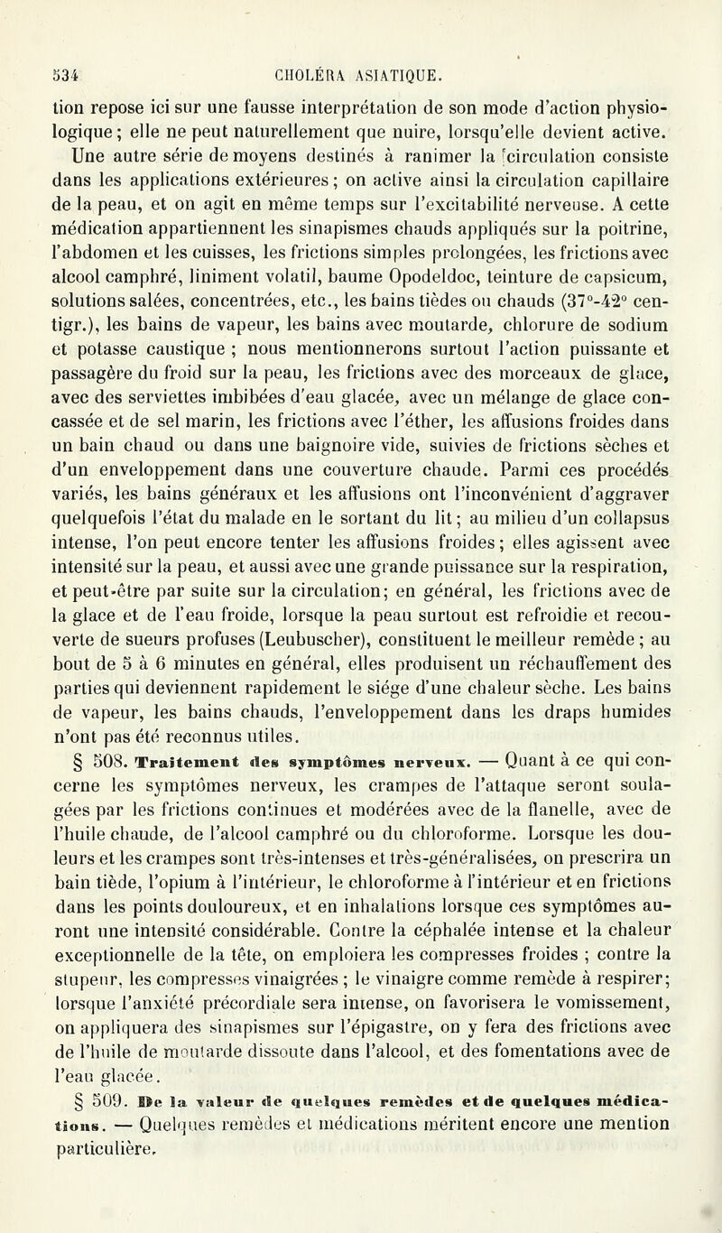 lion repose ici sur une fausse interprétation de son mode d'action physio- logique; elle ne peut naturellement que nuire, lorsqu'elle devient active. Une autre série de moyens destinés à ranimer la ;circulation consiste dans les applications extérieures ; on active ainsi la circulation capillaire de la peau, et on agit en même temps sur l'excitabilité nerveuse. A cette médication appartiennent les sinapismes chauds appliqués sur la poitrine, l'abdomen et les cuisses, les frictions simples prolongées, les frictions avec alcool camphré, Uniment volatil, baume Opodeldoc, teinture de capsicum, solutions salées, concentrées, etc., les bains tièdes ou chauds (37°-42° cen- tigr.), les bains de vapeur, les bains avec moutarde, chlorure de sodium et potasse caustique ; nous mentionnerons surtout l'action puissante et passagère du froid sur la peau, les frictions avec des morceaux de glace, avec des serviettes imbibées d'eau glacée, avec un mélange de glace con- cassée et de sel marin, les frictions avec l'éther, les affusions froides dans un bain chaud ou dans une baignoire vide, suivies de frictions sèches et d'un enveloppement dans une couverture chaude. Parmi ces procédés variés, les bains généraux et les affusions ont l'inconvénient d'aggraver quelquefois l'état du malade en le sortant du lit ; au milieu d'un collapsus intense, l'on peut encore tenter les affusions froides ; elles agissent avec intensité sur la peau, et aussi avec une grande puissance sur la respiration, et peut-être par suite sur la circulation; en général, les frictions avec de la glace et de l'eau froide, lorsque la peau surtout est refroidie et recou- verte de sueurs profuses (Leubuscher), constituent le meilleur remède ; au bout de 5 à 6 minutes en général, elles produisent un réchauffement des parties qui deviennent rapidement le siège d'une chaleur sèche. Les bains de vapeur, les bains chauds, l'enveloppement dans les draps humides n'ont pas été reconnus utiles. § 508. Traitement des symptômes nerveux. — Quant à ce qui con- cerne les symptômes nerveux, les crampes de l'attaque seront soula- gées par les frictions continues et modérées avec de la flanelle, avec de l'huile chaude, de l'alcool camphré ou du chloroforme. Lorsque les dou- leurs et les crampes sont très-intenses et très-généralisées, on prescrira un bain tiède, l'opium à l'intérieur, le chloroforme à fintérieur et en frictions dans les points douloureux, et en inhalalions lorsque ces symptômes au- ront une intensité considérable. Contre la céphalée intense et la chaleur exceptionnelle de la tête, on emploiera les compresses froides ; contre la stupeur, les compresses vinaigrées ; le vinaigre comme remède à respirer; lorsque l'anxiété précordiale sera intense, on favorisera le vomissement, on appliquera des sinapismes sur l'épigastre, on y fera des frictions avec de l'huile de moutarde dissoute dans l'alcool, et des fomentations avec de l'eau glacée. § 509. Oe la valeur «le «luuiques remèdes et de quelques médica- tions. — Quelques remèdes ei médications méritent encore une mention particulière.