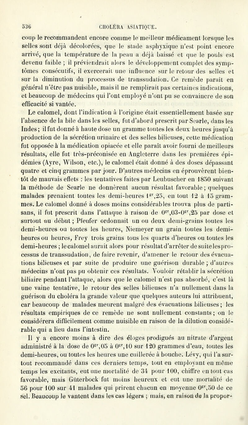 coup le recommandent encore comme le meilleur médicament lorsque les selles sont déjà décolorées, que le stade asphyxique n'est point encore arrivé, que la température de la peau a déjà baissé et que le pouls est devenu faible ; il préviendrait alors le développement complet des symp- tômes consécutifs, il exercerait une influence sur le retour des selles et sur la diminution du processus de transsudalion. Ce remède paraît en général n'être pas nuisible, mais il ne remplirait pas certaines indications, et beaucoup de médecins qui l'ont employé n'ont pu se convaincre de son efficacité si vantée. Le calomel, dont l'indication à l'origine était essentiellement basée sur l'absence de la bile dans les selles, fut d'abord prescrit par Searle, dans les Indes; il fut donné à haute dose un gramme toutes les deux heures jusqu'à production de la sécrétion urinaire et des selles bilieuses, cette médication fut opposée à la médication opiacée et elle paraît avoir fourni de meilleurs résultats, elle fut très-préconisée en Angleterre dans les premières épi- démies (Ayre, Wilson, etc.), le calomel était donné à des doses dépassant quatre et cinq grammes par jour. D'autres médecins en éprouvèrent bien- tôt de mauvais effets : les tentatives faites par Leubuscher en 1850 suivant la méthode de Searle ne donnèrent aucun résultat favorable ; quelques malades prenaient toutes les demi-heures 1 ^,20, en tout 12 à lo gram- mes. Le calomel donné à doses moins considérables trouva plus de parti- sans, il fut prescrit dans l'attaque à raison de 0^'',03-0^'',25 par dose et surtout au début ; Pleufer ordonnait un ou deux demi-grains toutes les demi-heures ou toutes les heures, Niemeyer un grain toutes les demi- heures ou heures, Frey trois grains tous les quarts d'heures ou toutes les demi-heures ; le calomel aurait alors pour résultat d'arrêter de suite les pro- cessus de transsudation, de faire revenir, d'amener le retour des évacua- tions bilieuses et par suite de produire une guérison durable ; d'autres médecins n'ont pas pu obtenir ces résultats. Vouloir rétablir la sécrétion biliaire pendant l'attaque, alors que le calomel n'est pas absorbé, c'est là une vaine tentative, le retour des selles bilieuses n'a nullement dans la guérison du choléra la grande valeur que quelques auteurs lui attribuent, car beaucoup de malades meurent malgré des évacuations bilieuses ; les résultats empiriques de ce remède ne sont nullement constants ; on le considérera difficilement comme nuisible en raison de la dilution considé- rable qui a lieu dans l'intestin. Il y a encore moins à dire des éloges prodigués au nitrate d'argent administré à la dose de 0^%05 à 0^\\0 sur 120 grammes d'eau, toutes les demi-heures, ou toutes les heures une cuillerée à bouche. Lévy, qui l'a sur- tout recommandé dans ces derniers temps, tout en employant en môme temps les excitants, eut une mortalité de 34 pour 100, chiffre en tout cas favorable, mais Giiterbock fut moins heureux et eut une mortalité de S6 pour 100 sur 41 malades qui prirent chacun en moyenne O^^SO de ce sel. Beaucoup le vantent dans les ca,s légers ; mais, en raison de la propor-