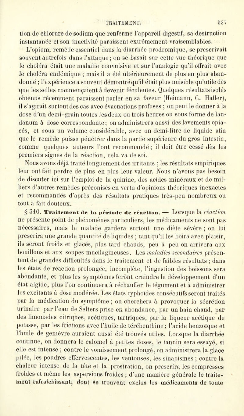 tion de chlorure de sodium que renferme l'appareil digestif, sa destruction instantanée et son inactivité paraissent extrêmement vraisemblables. L'opium, remède essentiel dans la diarrhée prodromique, se prescrivait souvent autrefois dans l'attaque; on se basait sur cette vue théorique que le choléra était une maladie convulsive et sur l'analogie qu'il offrait avec le choléra endémique ; mais il a éié ultérieurement de plus en plus aban- donné ; l'expérience a souvent démontré qu'il était plus nuisible qu'utile dès que les selles commençaient à devenir féculentes. Quelques résultats isolés obtenus récemment paraissent parler en sa faveur (Heimann, G. Haller), il s'agirait surtout des cas avec évacuations profuses ; on peut le donner à la dose d'un demi-grain toutes Jesdeux ou trois heures ou sous forme de lau- danum à dose correspondante; on administrera aussi des lavements opia- cés, et sous un volume considérable, avec un demi-litre de liquide afin que le remède puisse pénétrer dans la partie supérieure du gTos intestin, comme quelques auteurs l'ont recommandé ; il doit être cessé dès les premiers signes de la réaction, cela va de soi. Nous avons déjà traité longuement des irritants ; les résultats empiriques leur ont fait perdre de plus en plus leur valeur. Nous n'avons pas besoin de discuter ici sur l'emploi de la quinine, des acides minéraux et de mil- liers d'autres remèdes préconisés en vertu d'opinions théoriques inexactes et recommandés d'après des résultats pratiques très-peu nombreux ou tout à fait douteux. § 510. Traitement de la période de réaction. — Lorsque la réaction ne présente point de phénomènes particuliers, les médicaments ne sont pas nécessaires, mais le malade gardera surtout une diète sévère ; on lui prescrira une grande quantité de liquides ; tant qu'il les boira avec plaisir, ils seront froids et glacés, plus tard chauds, peu à peu on arrivera aux bouillons et aux soupes mucilagineuses. Les maladies secondaires présen- tent de grandes difticultés dans le traitement et de faibles résultats ; dans les états de réaction prolongée, incomplète, l'ingestion des boissons sera abondante, et plus les symptômes feront craindre le développement d'un état algide, plus l'on continuera à réchauffer le tégument et à administrer les excitants à dose modérée. Les états typhoïdes consécutifs seront traités par la médication du symptôme ; on cherchera à provoquer la sécrétion urinaire par l'eau de Selters prise en abondance, par un bain chaud, par des limonades citriques, acétiques, tartriques, par la liqueur acétique de potasse, par les frictions avec l'huile de térébenthine ; l'acide benzoïque et l'huile de genièvre auraient aussi été trouvés utiles. Lorsque la diarrhée continue, on donnera le calomiCl à petites doses, le tannin sera essayé, si elle est intense ; contre le vomissement prolongé, on administrera la glace pilée, les poudres effervescentes, les ventouses, les sinapismes ; contre la chaleur intense de la tête et la prostration, on prescrira les compresses froides et même les aspersions froides ; d'une manière générale le traite- ment rafraîchissant} doot se trouvent exclus les médicamenta de toute