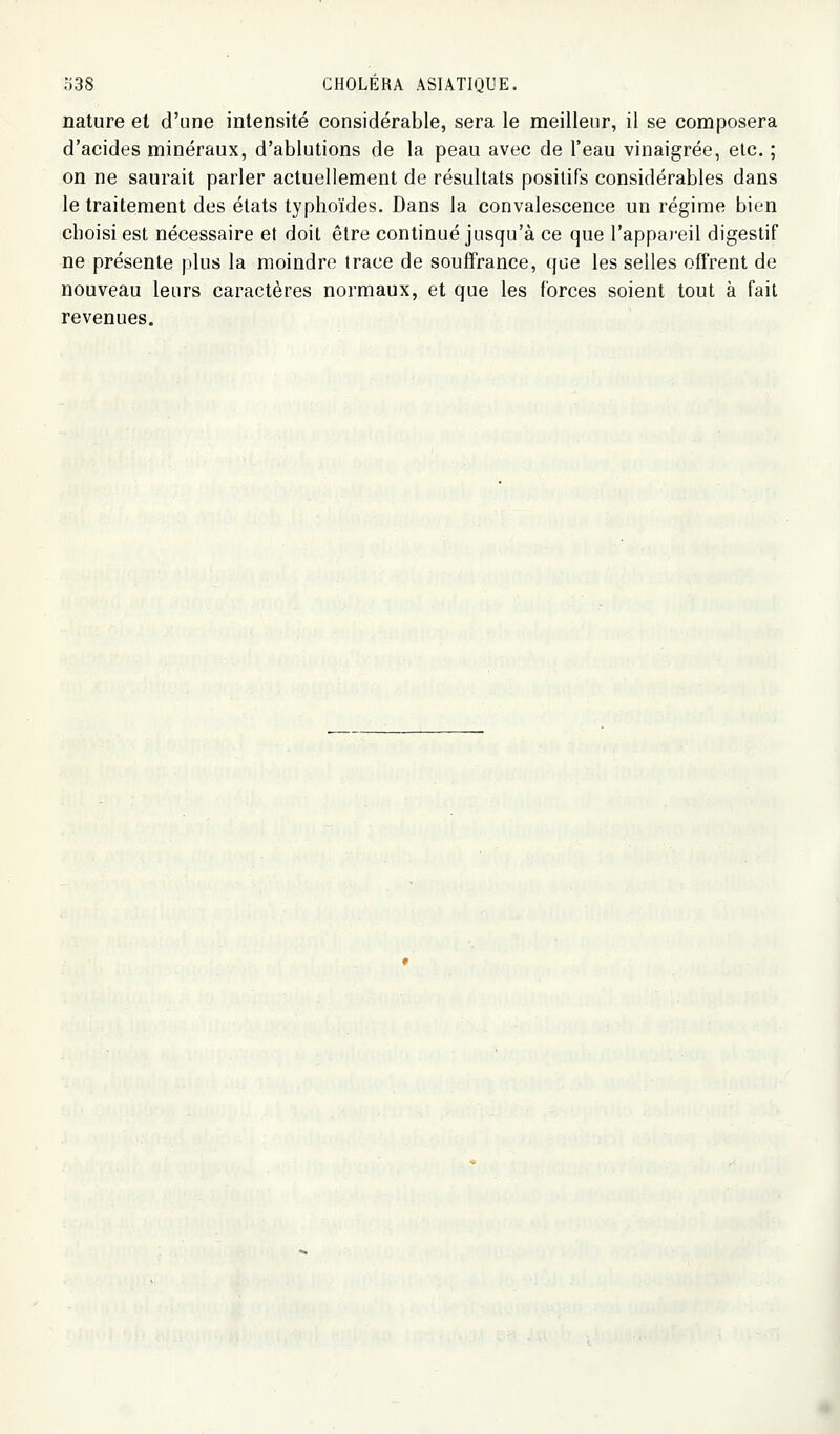 nature et d'une intensité considérable, sera le meilleur, il se composera d'acides minéraux, d'ablutions de la peau avec de l'eau vinaigrée, etc. ; on ne saurait parler actuellement de résultats positifs considérables dans le traitement des états typhoïdes. Dans la convalescence un régime bien choisi est nécessaire et doit être continué jusqu'à ce que l'appai-eil digestif ne présente plus la moindre trace de souffrance, (jue les selles offrent de nouveau leurs caractères normaux, et que les forces soient tout à fait revenues.