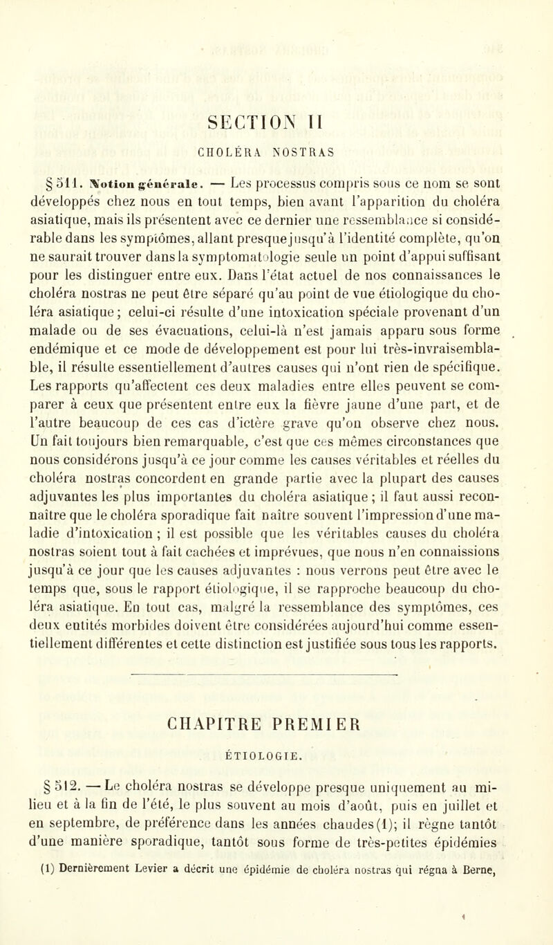 SECTION ÏI CHOLÉRA NOSTRAS § 511. r^'otion générale. — Les processus compris sous ce nom se sont développés chez nous en tout temps, bien avant l'apparition du choléra asiatique, mais ils présentent avec ce dernier une ressemblance si considé- rable dans les symptômes, allant presquejusqu'à l'identité complète, qu'on ne saurait trouver dans la symptomatologie seule un point d'appui suffisant pour les distinguer entre eux. Dans l'état actuel de nos connaissances le choléra nostras ne peut être séparé qu'au point de vue étiologique du cho- léra asiatique; celui-ci résulte d'une intoxication spéciale provenant d'un malade ou de ses évacuations, celui-là n'est jamais apparu sous forme endémique et ce mode de développement est pour lui très-invraisembla- ble, il résulte essentiellement d'autres causes qui n'ont rien de spécifique. Les rapports qu'affectent ces deux maladies entre elles peuvent se com- parer à ceux que présentent entre eux la fièvre jaune d'une part, et de l'autre beaucoup de ces cas d'ictère grave qu'on observe chez nous. Un fait toujours bien remarquable^, c'est que ces mêmes circonstances que nous considérons jusqu'à ce jour comme les causes véritables et réelles du choléra nostras concordent en grande partie avec la plupart des causes adjuvantes les plus importantes du choléra asiatique ; il faut aussi recon- naître que le choléra sporadique fait naître souvent l'impression d'une ma- ladie d'intoxication ; il est possible que les véritables causes du choléra nostras soient tout à fait cachées et imprévues, que nous n'en connaissions jusqu'à ce jour que les causes adjuvantes : nous verrons peut être avec le temps que, sous le rapport étiologique, il se rapproche beaucoup du cho- léra asiatique. En tout cas, malgré la ressemblance des symptômes, ces deux entités morbides doivent être considérées aujourd'hui comme essen- tiellement différentes et cette distinction est justifiée sous tous les rapports. CHAPITRE PREMIER ÉTIOLOGTE. § 512. —Le choléra nostras se développe presque uniquement au mi- lieu et à la fin de l'été, le plus souvent au mois d'août, puis en juillet et en septembre, de préférence dans les années chaudes (1); il règne tantôt d'une manière sporadique, tantôt sous forme de très-petites épidémies (1) Dernièrement Levier a décrit une épidémie de cboléra nostras qui régna à Berne,