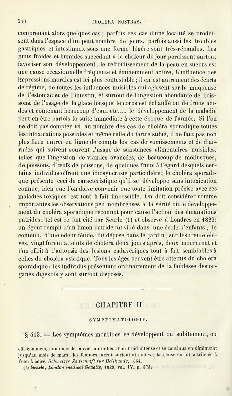comprenant alors quelques cas ; parfois ces cas d'une localité se produi- sent dans l'espace d'un petit nombre de jours, parfois aussi les troubles gastriques et intestinaux sous une forme légère sont très-répandus. Les nuits froides et humides succédant à la chaleur du jour paraissent surtout favoriser son développement; le refroidissement de la peati en sueurs est une cause occasionnelle fréquente et éminemment active. L'influence des impressions morales est ici plus contestable ; il en est autrement desécarts de régime, de toutes les influences nuisibles qui agissent sur la muqueuse de l'estomac et de l'intestin, et surtout de l'ingestion abondante de bois- sons, de l'usage de la glace lorsque le corps est échauffé ou de fruits aci- des et contenant beaucoup d'eau, etc., le développement de la maladie peut en être parfois la suite immédiate à cette époque de l'année. Si l'on ne doit pas compter ici au nombre des cas de choléra sporadique toutes les intoxications possibles et même celle du tartre stibié, il ne faut pas non plus faire entrer en ligne de compte les cas de vomissements et de diar- rhées qui suivent souvent l'usage de substances alimentaires nuisibles, telles que l'ingestion de viandes avancées, de beaucoup de mollusques, de poissons, d'œufs de poissons, de quelques fruits à l'égard desquels cer- tains individus offrent une idiosyncrasie particuUère; le choléra sporadi- que présente ceci de caractéristique qu'il se développe sans intoxication connue, bien que l'on doive convenir que toute limitation précise avec ces maladies toxiques est tout à fait impossible. On doit considérer comme importantes les observations peu nombreuses à la vérité où le développe- ment du choléra sporadique reconnut pour cause l'action des émanations putrides; tel est ce fait cité par Searle (1) et observé à Londres en 1829: un égout rempli d'un limon putride fut vidé dans une école d'enfants ; le contenu, d'une odeur fétide, fut déposé dans le jardin; sur les trente élè- ves, vingt furent atteints de choléra deux jours après, deux moururent et l'un offrit à l'autopsie des lésions cadavériques tout à fait semblables à celles du choléra asiatique. Tous les âges peuvent être atteints du choléra sporadique ; les individus présentant ordinairement de la faiblesse des or- ganes digestifs y sont surtout disposés. CHAPITRE II SYMPTOMATOLOGIE. § 513. — Les symptômes morbides se développent ou subitement, ou elle commença au mois de janvier au milieu d'un froid intense et se continua en diminuant jusqu'au mois de mars; les femmes furent surtout atteintes ; la cause en fut attribuée à l'eau à boire. Schweizer Zeitschrift fur Heilkunde, 1864. (1) Searle, io«rfort »îerfîc«/G«âe^ie, 1828, vol. IV, p. 37â.