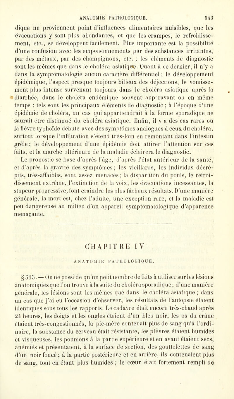 dique ne proviennent point d'influences alimentaires nuisibles, que les évacuations y sont plus abondantes, et que les crampes, le refroidisse- ment, etc., se développent facilement. Plus importante est la possibilité d'une confusion avec les empoisonnements par des substances irritantes, par des métaux, par des champignons, etc. ; les éléments de diagnostic sont les mêmes que dans le choléra asiatiqi^e. Quant à ce dernier, il n'y a dans la symptoraatologie aucun caractère différentiel ; le développement épidémique, l'aspect presque toujours bilieux des déjections, le vomisse- ment plus intense survenant toujours dans le choléra asiatique après la «diarrhée, dans le choléra endémi(]ue souvent aupiravant ou en même temps : tels sont les principaux éléments de diagnostic; à l'époque d'une épidémie de choléra, un cas qui appartiendrait à la forme sporadique ne saurait être distingué du choléra asiatique. En6n, il y a des cas rares où la fièvre typhoïde débute avec des symptômes analogues à ceux du choléra, surtout lorsque l'infiltration s'étend très-loin en remontant dans l'intestin grêle ; le développement d'une épidémie doit attirer l'attention sur ces faits, et la marche ultérieure de la maladie éclairera le diagnostic. Le pronostic se base d'après l'âge, d'après l'état antérieur de la santé, et d'après la gravité des symptômes; les vieillards, les individus décré- pits, très-affaiblis, sont assez menacés; la disparition du pouls, le refroi- dissement extrême, l'extinction de la voix, les évacuations incessantes, la stupeur progressive, font craindre les plus fâcheux résultats. D'une manière générale, la mort est, chez l'adulte, une exception rare, et la maladie est peu dangereuse au milieu d'un appareil symptomalologique d'apparence menaçante. CHAPITRE IV ANATOMIE PATHOLOGK'UE. §olo. — On ne possède qu'un petit nombre de faits à utiliser sur les lésions anatomiquesque l'on trouve à lasuite du choléra sporadique; d'une manière générale, les lésions sont les mêmes que dans le choléra asiatique ; dans un cas que j'ai eu l'occasion d'observer, les résultats de l'autopsie étaient identiques sous tous les rapports. Le cadavre était encore très-chaud après 24 heures, les doigts et les ongles étaient d'un bleu noir, les os du crâne étaient très-congestionnés, la pie-mère contenait plus de sang qu'à l'ordi- naire, la substance du cerveau était résistante, les plèvres étaient humides et visqueuses, les poumons à la partie supérieure et en avant étaient secs, anémiés et présentaient, à la surface de section, des gouttelettes de sang d'un noir foncé; à la partie postérieure et en arrière, ils contenaient plus de sang, tout en étant plus humides ; le cœur était fortement rempli de
