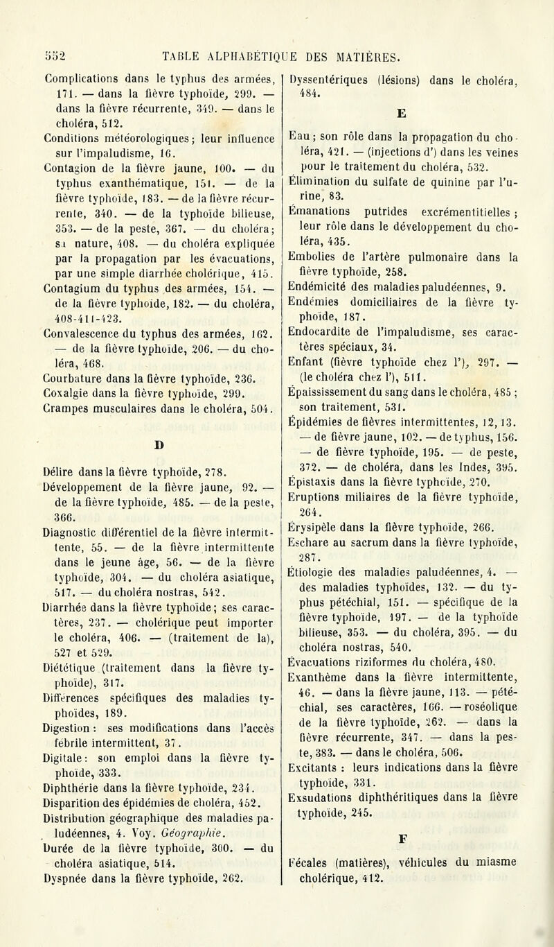 Complications dans le typhus des armées, 171. —dans la fièvre typhoïde, 299. — dans la fièvre récurrente, 349. — dans le choléra, 612. Conditions météorologiques; leur influence sur l'inipaludisme, IG. Contagion de la fièvre jaune, 100. — du typhus exanthématique, I5i. — de la fièvre typhoïde, 183. —de la fièvre récur- rente, 340. — de la typhoïde bilieuse, 353. — de la peste, 367. — du choléra; sa nature, 408. — du choléra expliquée par la propagation par les évacuations, par une simple diarrhée cholérique, 415. Contagium du typhus des armées, 154. — de la fièvre typhoïde, 182. — du choléra, 408-41l-'<23. Convalescence du typhus des armées, 1G2. — de la fièvre typhoïde, 206. — du cho- léra, 468. Courbature dans la fièvre typhoïde, 236. Coxalgie dans la fièvre typhuïde, 299. Crampes musculaires dans le choléra, 504. D Délire dans la fièvre typhoïde, 278. Développement de la fièvre jaune, 92. — de la fièvre typhoïde, 485. — de la peste, 366. Diagnostic différentiel de la fièvre intermit- tente, 55. — de la fièvre intermittente dans le jeune âge, 56. — de la fièvre typhoïde, 304. — du choléra asiatique, 517. — du choléra nostras, 542. Diarrhée dans la fièvre typhoïde; ses carac- tères, 237. — cholérique peut importer le choléra, 406. — (traitement de la), 527 et 529. Diététique (traitement dans la fièvre ty- phoïde), 317. DifTérences spécifiques des maladies ty- phoïdes, 189. Digestion : ses modifications dans l'accès fébrile intermittent, 37, Digitale: son emploi dans la fièvre ty- phoïde, 333. Diphthérie dans la fièvre typhoïde, 23 4. Disparition des épidémies de choléra, 462. Distribution géographique des maladies pa- ludéennes, 4. Voy. Géographie. Durée de la fièvre typhoïde, 30O. — du choléra asiatique, 514. Dyspnée dans la fièvre typhoïde, 262. Dyssentériques (lésions) dans le choléra, 484. E Eau; son rôle dans la propagation du cho- léra, 421. — (injections d') dans les veines pour le traitement du choléra, 532. Élimination du sulfate de quinine par l'u- rine, 83. Émanations putrides excrémentitielles ; leur rôle dans le développement du cho- léra, 435. Embolies de l'artère pulmonaire dans la fièvre typhoïde, 258. Endémicité des maladies paludéennes, 9. Endémies domiciliaires de la fièvre ty- phoïde, 187. Endocardite de l'impaludisme, ses carac- tères spéciaux, 34. Enfant (fièvre typhoïde chez 1'), 297. — (le choléra chez 1'), 511. Épaississement du sang dans le choléra, 485 ; son traitement, 531. Épidémies de fièvres intermittentes, 12,13. — de fièvre jaune, 102. — de typhus, 156. — de fièvre typhoïde, 195. — de peste, 372. — de choléra, dans les Indes, 395. Épistaxis dans la fièvre typhoïde, 270. Eruptions miliaires de la fièvre typhoïde, 264. Érysipèle dans la fièvre typhoïde, 266. Eschare au sacrum dans la fièvre typhoïde, 287. Étiologie des maladies paludéennes, 4. — des maladies typhoïdes, 132. — du ty- phus pétéchial, 151. — spécifique de la fièvre typhoïde, 197. — de la typhoïde bilieuse, 353. — du choléra, 395. — du choléra nostras, 540. Évacuations riziformes du choléra, 480. Exanthème dans la fièvre intermittente, 46. — dans la fièvre jaune, 113. — pété- chial, ses caractères, 166. — roséohque de la fièvre typhoïde, 262. — dans la fièvre récurrente, 347. — dans la pes- te, 383. — dans le choléra, 506. Excitants : leurs indications dans la fièvre typhoïde, 331. Exsudations diphthéritiques dans la fièvre typhoïde, 245. Fécales (matières), véhicules du miasme cholérique, 412. J