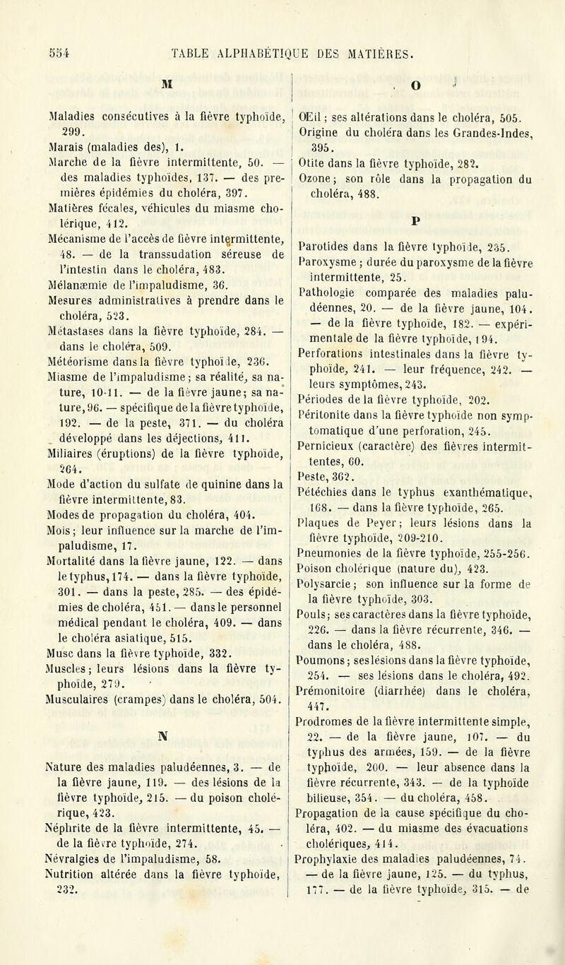 M Maladies consécutives à la fièvre typhoïde, 299. Marais (maladies des), 1. Marche de la fièvre intermittente, 60. — des maladies typhoïdes, 137. — des pre- mières épidémies du choléra, 397. Matières fécales, véhicules du miasme cho- lérique, 412. Mécanisme de l'accès de fièvre intermittente, 48. — de la transsudation séreuse de l'intestin dans le choléra, 483. Mélanœmie de l'impaludisme, 36. Mesures administratives à prendre dans le choléra, 523. Métastases dans la fièvre typhoïde, 284. — dans le choléra, 609. Météorisme dans la fièvre typhoïde, 236. Miasme de l'impaludisme ; sa réalité-, sa na- ture, 10-11. — de la fièvre jaune; sa na- ture, 96. — spécifique de la fièvre typhoïde, 192. — de la peste, 371. — du choléra développé dans les déjections, 411. Miliaires (éruptions) de la fièvre typhoïde, 264. Mode d'action du sulfate de quinine dans la fièvre intermittente, 83. Modes de propagation du choléra, 404. Mois; leur influence sur la marche de l'im- paludisme, 17. Mortalité dans la fièvre jaune, 122. — dans le typhus, 174. — dans la fièvre typhoïde, 301. — dans la peste, 286. — des épidé- mies de choléra, 451.— dans le personnel médical pendant le choléra, 409. — dans le choléra asiatique, 615. Musc dans la fièvre typhoïde, 332. .Muscles ; leurs lésions dans la fièvre ty- phoïde, 279. Musculaires (crampes) dans le choléra, 604. N Nature des maladies paludéennes, 3. — de la fièvre jaune^ 119, — des lésions de la fièvre typhoïde^ 215. — du poison cholé- rique, 423. Néphrite de la fièvre intermittente, 45. — de la fièvre typhoïde, 274. Névralgies de l'impaludisme, 68. Nutrition altérée dans la fièvre typhoïde, 232. O OEil ; ses altérations dans le choléra, 606. Origine du choléra dans les Grandes-Indes, 395. Otite dans la fièvre typhoïde, 282. Ozone; son rôle dans la propagation du choléra, 488. Parotides dans la fièvre typhoïde, 2â6. Paroxysme ; d urée du paroxysme de la fièvre intermittente, 26. Pathologie comparée des maladies palu- déennes, 20. — de la fièvre jaune, 104. — de la fièvre typhoïde, 182. — expéri- mentale de la fièvre typhoïde, 194. Perforations intestinales dans !a fièvre ty- phoïde^ 241. — leur fréquence, 242. — leurs symptômes, 243. Périodes de la fièvre typhoïde, 202. Péritonite dans la fièvre typhoïde non symp- tomalique d'une perforation, 245. Pernicieux (caractère) des fièvres intermit- tentes, 60. Peste, 362. Pétéchies dans le typhus exanlhématique, 168. — dans la fièvre typhoïde, 266. Plaques de Peyer ; leurs lésions dans la fièvre typhoïde, 209-210. Pneumonies de la fièvre typhoïde, 266-266. Poison cholérique (nature du)^ 423. Polysarcie; son influence sur la forme de la fièvre typhoïde, 303. Pouls ; ses caractères dans la fièvre typhoïde, 226. — dans la fièvre récurrente, 346. — dans le choléra, 488. Poumons ; ses lésions dans la fièvre typhoïde, 264. — ses lésions dans le choléra, 492. Prémonitoire (diarrhée) dans le choléra, 447, Prodromes de la fièvre intermittente simple, 22. — de la fièvre jaune, 107, — du typhus des armées, 159. — de la fièvre typhoïde, 200. — leur absence dans la fièvre récurrente, 343. —- de la typhoïde bilieuse, 354. — du choléra, 468. Propagation de la cause spécifique du cho- léra, 402. — du miasme des évacuations cholériques^ 414. Prophylaxie des maladies paludéennes, 74. — de la fièvre jaune, l25. — du typhus, 177. — de la fièvre typhoïde^ 316. — de