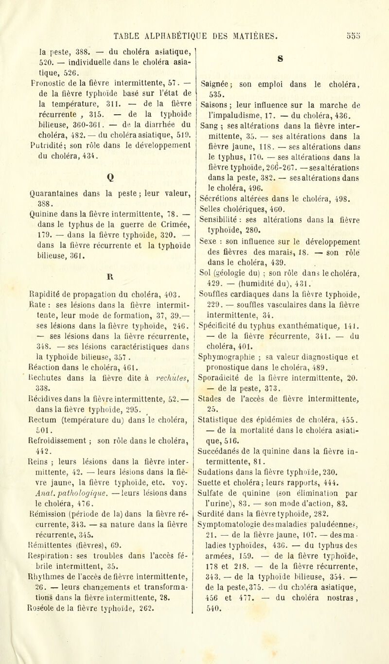 la peste, 388. — du choléra asiatique, 520. — individuelle dans le choléra asia- tique, 526. Pronostic de la fièvre intermittente, 57. — de la fièvre typhoïde basé sur l'état de la température, 311. — de la ûèvre récurrente , 315. — de la typhoïde bilieuse, 360-361. — de, la diarrhée du choléra, 482. — du choléra asiatique, 519. Putridité; son rôle dans le développement du choléra, 434. Quarantaines dans la peste ; leur valeur, 388. Quinine dans la fièvre intermittente, 78. — dans le typhus de la guerre de Crimée, 179. — dans la lièvre typhoïde, 320. — dans la fièvre récurrente et la typhoïde bilieuse, 361. R Rapidité de propagation du choléra, 403. Rate : ses lésions dans la fièvre intermit- tente, leur mode de formation, 37, 39.— ses lésions dans la fièvre typhoïde, 246. — ses lésions dans la fièvre récurrente, 348. — ses lésions caractéristiques dans la typhoïde bilieuse, 357 . Réaction dans le choléra, 461. Rechutes dans la fièvre dite à rechutes, 338. Récidives dans la fièvre intermittente, 52.— dans la fièvre typhoïde, 295. Rectum (température du) dans le choléra, 501. Refroidissement ; son rôle dans le choléra, 442. Reins ; leurs lésions dans la fièvre inter- mittente, 42. — leurs lésions dans la fiè- vre jaune, la fièvre typhoïde, etc. voy. Anal, pathologique. —leurs lésions dans le choléra, 476. Rémission (période de la) dans la fièvre ré- currente, 343. — sa nature dans la fièvre récurrente, 345. Rémittentes (fièvres), 69. Respiration: ses troubles dans l'accès fé- brile intermittent, 35. Rhylhmes de l'accès de fièvre intermittente, 26. —leurs changements et transforma- tions dans la fièvre intermittente, 28. Roséole de la fièvre typhoïde, 262. Saignée; son emploi dans le choléra, 535. Saisons ; leur influence sur la marche de l'impaludisme, 17. — du choléra, 436. Sang ; ses altérations dans la fièvre inter- mittente, 35. — ses altérations dans la fièvre jaune, 118. — ses altérations dans le typhus, 170. — ses altérations dans la fièvre typhoïde, 26(5-267. —sesaltérations dans la peste, 382. — ses altérations dans le choléra, 496. Sécrétions altérées dans le choléra, 498. Selles cholériques, 460. Sensibilité : ses altérations dans la fièvre typhoïde, 280. Sexe : son influence sur le développement des fièvres des marais, 18. — son rôle dans le choléra, 439. Sol (géologie du) ; son rôle dans le choléra, 429. — (humidité du), 431. Souffles cardiaques dans la fièvre typhoïde, 229. — souffles vasculaires dans la fièvre intermittente, 34. Spécificité du typhus exanthématique^ 141. — de la fièvre récurrente, 341. — du choléra, 401. Sphymographie ; sa valeur diagnostique et pronostique dans le choléra, 489. Sporadicité de la fièvre intermittente, 20. — de la peste, 373. Stades de l'accès de fièvre intermittente, 25. Statistique des épidémies de choléra, 455. — de la mortalité dans le choléra asiati- que, 516. Succédanés de la quinine dans la fièvre in- termittente, 81. Sudations dans la fièvre typhoïde, 230. Suette et choléra; leurs rapports, 444. Sulfate de quinine (son élimination par l'urine), 83. — son mode d'action, 83. Surdité dans la fièvre typhoïde, 282. Symptomatologie des maladies paludéenne?, 21. — de la fièvre jaune, 107.—des ma- ladies typhoïdes, 436. — du typhus des armées, 159. — de la fièvre typhoïde, 178 et 218. — de la fièvre récurrente, 343. — de la typhoïde bilieuse, 354. — de la peste,375. — du choléra asiatique, 456 et 477. — du choléra nostras, 540.