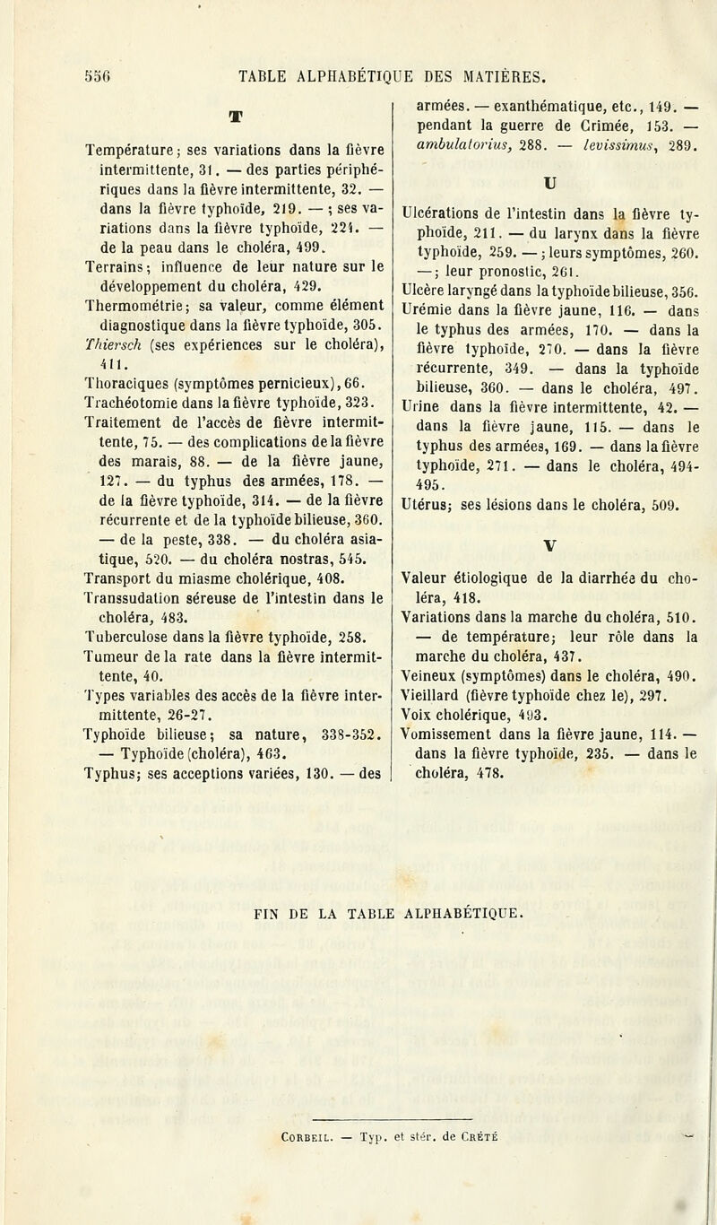 T Température ; ses variations dans la fièvre intermittente, 31. — des parties périphé- riques dans la ûèvre intermittente, 32. — dans la fièvre typhoïde, 219. — ; ses va- riations dans la fièvre typhoïde, 22i. — de la peau dans le choléra, 499. Terrains; influence de leur nature sur le développement du choléra, 429. Thermométrie; sa valeur, comme élément diagnostique dans la fièvre typhoïde, 305. Tkiersch (ses expériences sur le choléra), 411. Thoraciques (symptômes pernicieux), 66. Trachéotomie dans la fièvre typhoïde, 323. Traitement de l'accès de fièvre intermit- tente, 75. — des comphcations de la fièvre des marais, 88. — de la fièvre jaune, 127. — du typhus des armées, 178. — de la fièvre typhoïde, 314. — de la fièvre récurrente et de la typhoïde bilieuse, 360. — de la peste, 338. — du choléra asia- tique, 520. — du choléra nostras, 545. Transport du miasme cholérique, 408. Transsudation séreuse de l'intestin dans le choléra, 483. Tuberculose dans la fièvre typhoïde, 258. Tumeur de la rate dans la fièvre intermit- tente, 40. Types variables des accès de la fièvre inter- mittente, 26-27. Typhoïde bilieuse; sa nature, 338-352. — Typhoïde (choléra), 463. Typhus; ses acceptions variées, 130. —des armées. — exanthématique, etc., 149. — pendant la guerre de Crimée, 153. — ambulatorius, 288. — levissimus, 289. U Ulcérations de l'intestin dans la fièvre ty- phoïde, 211. — du larynx dans la fièvre typhoïde, 259. — ; leurs symptômes, 260. — ; leur pronostic, 261. Ulcère laryngé dans la typhoïde bilieuse, 356. Urémie dans la fièvre jaune, 116. — dans le typhus des armées, 170. — dans la fièvre typhoïde, 270. — dans la fièvre récurrente, 349. — dans la typhoïde bilieuse, 360. — dans le choléra, 497. Urine dans la fièvre intermittente, 42. — dans la fièvre Jaune, 115. — dans le typhus des armées, 169. — dans la fièvre typhoïde, 271. — dans le choléra, 494- 495. Utérus; ses lésions dans le choléra, 509. Valeur étiologique de la diarrhée du cho- léra, 418. Variations dans la marche du choléra, 510. — de température; leur rôle dans la marche du choléra, 437. Veineux (symptômes) dans le choléra, 490. Vieillard (fièvre typhoïde chez le), 297. Voix cholérique, 4'J3. Vomissement dans la fièvre jaune, 114. — dans la fièvre typhoïde, 235. — dans le choléra, 478. FIN DE LA TABLE ALPHABETIQUE. CoRBEiL. — Typ. et stér. de Crété