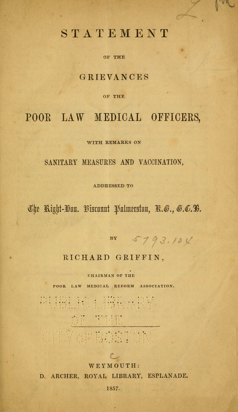 STATEMENT OF THE GRIEVANCES OF THE POOR LAW MEDICAL OFFICERS, WITH REMARKS ON- SANITARY MEASURES AND VACCINATION, ADDRESSED TO 4tyt Eigjrt-imt. ffamA f nltrata, ».#., &.€.%. by <ryf3./6 RICHARD GRIFFIN, CHAIRMAN OF THE POOR LAW MEDICAL REFORM ASSOCIATION. WEYMOUTH: D. ARCHER, ROYAL LIBRARY, ESPLANADE. 1857.