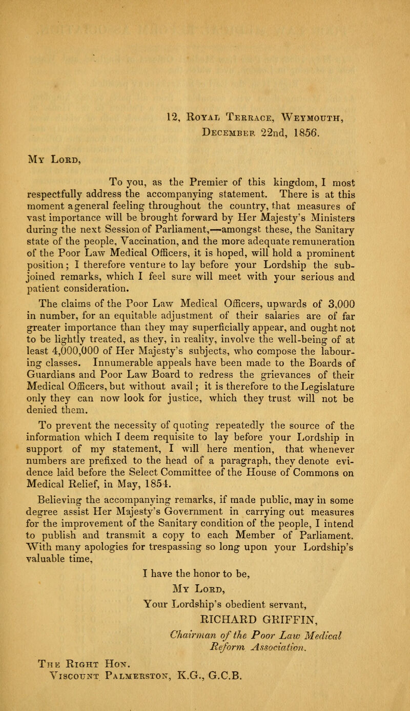 12, Royal Terrace, Weymouth, December 22nd, 1856. My Lord, To you, as the Premier of this kingdom, I most respectfully address the accompanying statement. There is at this moment a general feeling throughout the country, that measures of vast importance will be brought forward by Her Majesty's Ministers during the next Session of Parliament,—amongst these, the Sanitary state of the people, Vaccination, and the more adequate remuneration of the Poor Law Medical Officers, it is hoped, will hold a prominent position; I therefore venture to lay before your Lordship the sub- joined remarks, which I feel sure will meet with your serious and patient consideration. The claims of the Poor Law Medical Officers, upwards of 3,000 in number, for an equitable adjustment of their salaries are of far greater importance than they may superficially appear, and ought not to be lightly treated, as they, in reality, involve the well-being of at least 4,000,000 of Her Majesty's subjects, who compose the labour- ing classes. Innumerable appeals have been made to the Boards of Guardians and Poor Law Board to redress the grievances of their Medical Officers, but without avail; it is therefore to the Legislature only they can now look for justice, which they trust will not be denied them. To prevent the necessity of quoting repeatedly the source of the information which I deem requisite to lay before your Lordship in support of my statement, I will here mention, that whenever numbers are prefixed to the head of a paragraph, they denote evi- dence laid before the Select Committee of the House of Commons on Medical Relief, in May, 1854. Believing the accompanying remarks, if made public, may in some degree assist Her Majesty's Government in carrying out measures for the improvement of the Sanitary condition of the people, I intend to publish and transmit a copy to each Member of Parliament. With many apologies for trespassing so long upon your Lordship's valuable time, I have the honor to be, My Lord, Your Lordship's obedient servant, RICHARD GRIFFIN, Chairman of the Poor Law Medical Reform Association. The Right Hon. Viscount Palmerston, K.G., G.C.B.