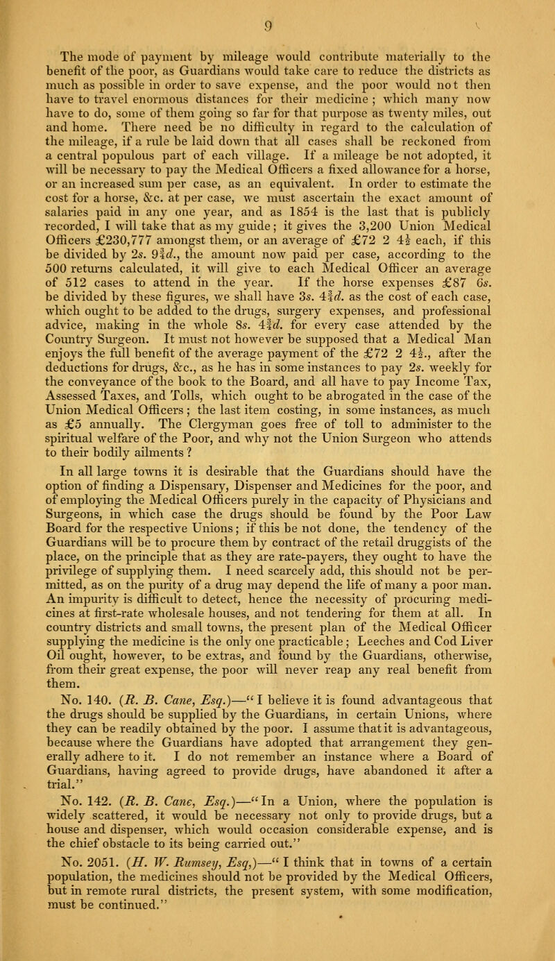 The mode of payment by mileage would contribute materially to the benefit of the poor, as Guardians would take care to reduce the districts as much as possible in order to save expense, and the poor would not then have to travel enormous distances for their medicine ; which many now have to do, some of them going so far for that purpose as twenty miles, out and home. There need be no difficulty in regard to the calculation of the mileage, if a rule be laid down that all cases shall be reckoned from a central populous part of each village. If a mileage be not adopted, it will be necessary to pay the Medical Officers a fixed allowance for a horse, or an increased sum per case, as an equivalent. In order to estimate the cost for a horse, &c. at per case, we must ascertain the exact amount of salaries paid in any one year, and as 1854 is the last that is publicly recorded, I will take that as my guide; it gives the 3,200 Union Medical Officers £230,777 amongst them, or an average of £72 2 41 each, if this be divided by 2s. 9f d., the amount now paid per case, according to the 500 returns calculated, it will give to each Medical Officer an average of 512 cases to attend in the year. If the horse expenses £87 6s. be divided by these figures, we shall have 3s. 4|rf. as the cost of each case, which ought to be added to the drugs, surgery expenses, and professional advice, making in the whole 8s. 4:%d. for every case attended by the Country Surgeon. It must not however be supposed that a Medical Man enjoys the full benefit of the average payment of the £72 2 41., after the deductions for drugs, &c, as he has in some instances to pay 2s. weekly for the conveyance of the book to the Board, and all have to pay Income Tax, Assessed Taxes, and Tolls, which ought to be abrogated in the case of the Union Medical Officers ; the last item costing, in some instances, as much as £5 annually. The Clergyman goes free of toll to administer to the spiritual welfare of the Poor, and why not the Union Surgeon who attends to then bodily ailments ? In all large towns it is desirable that the Guardians should have the option of finding a Dispensary, Dispenser and Medicines for the poor, and of employing the Medical Officers purely in the capacity of Physicians and Surgeons, in which case the drugs should be found by the Poor Law Board for the respective Unions; if this be not done, the tendency of the Guardians will be to procure them by contract of the retail druggists of the place, on the principle that as they are rate-payers, they ought to have the privilege of supplying them. I need scarcely add, this should not be per- mitted, as on the purity of a drug may depend the life of many a poor man. An impurity is difficult to detect, hence the necessity of procuring medi- cines at first-rate wholesale houses, and not tendering for them at all. In country districts and small towns, the present plan of the Medical Officer supplying the medicine is the only one practicable ; Leeches and Cod Liver Oil ought, however, to be extras, and found by the Guardians, otherwise, from their great expense, the poor will never reap any real benefit from them. No. 140. (R. B. Cane, Esq.)—I believe it is found advantageous that the drugs should be supplied by the Guardians, in certain Unions, where they can be readily obtained by the poor. I assume that it is advantageous, because where the Guardians have adopted that arrangement they gen- erally adhere to it. I do not remember an instance where a Board of Guardians, having agreed to provide drugs, have abandoned it after a trial. No. 142. (R. B. Cane, Esq.)—In a Union, where the population is widely scattered, it wTould be necessary not only to provide drugs, but a house and dispenser, which would occasion considerable expense, and is the chief obstacle to its being carried out. No. 2051. (H. W. Rumsey, Esq,)— I think that in towns of a certain population, the medicines should not be provided by the Medical Officers, but in remote rural districts, the present system, with some modification, must be continued.