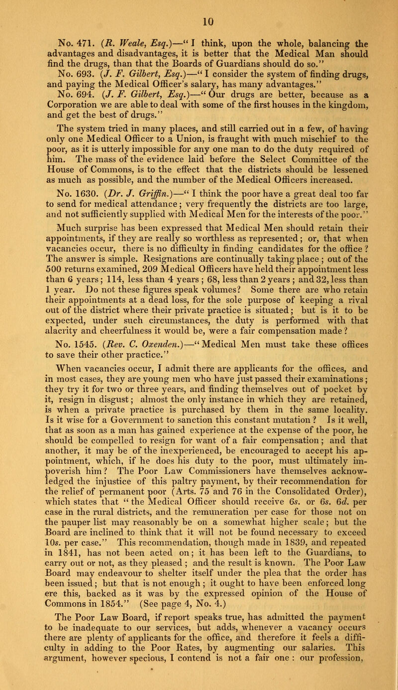 10 No. 471. {R. Weak, Esq.)—I think, upon the whole, balancing the advantages and disadvantages, it is better that the Medical Man should find the drugs, than that the Boards of Guardians should do so. No. 693. {J. F. Gilbert, Esq.)— I consider the system of finding drugs, and paying the Medical Officer's salary, has many advantages. No. 694. (J. F. Gilbert, Esq.)— Our drugs are better, because as a Corporation we are able to deal with some of the first houses in the kingdom, and get the best of drugs. The system tried in many places, and still carried out in a few, of having only one Medical Officer to a Union, is fraught with much mischief to the poor, as it is utterly impossible for any one man to do the duty required of him. The mass of the evidence laid before the Select Committee of the House of Commons, is to the effect that the districts should be lessened as much as possible, and the number of the Medical Officers increased. No. 1630. {Dr. J. Griffin.)— I think the poor have a great deal too far to send for medical attendance; very frequently the districts are too large, and not sufficiently supplied with Medical Men for the interests of the poor. Much surprise has been expressed that Medical Men should retain their appointments, if they are really so worthless as represented; or, that when vacancies occur, there is no difficulty in finding candidates for the office 1 The answer is simple. Resignations are continually taking place ; out of the 500 returns examined, 209 Medical Officers have held their appointment less than 6 years ; 114, less than 4 years ; 68, less than 2 years ; and 32, less than 1 year. Do not these figures speak volumes? Some there are who retain their appointments at a dead loss, for the sole purpose of keeping a rival out of the district where their private practice is situated; but is it to be expected, under such circumstances, the duty is performed with that alacrity and cheerfulness it would be, were a fair compensation made ? No. 1545. {Rev. C. Oxenden.)— Medical Men must take these offices to save their other practice. When vacancies occur, I admit there are applicants for the offices, and in most cases, they are young men who have just passed their examinations; they try it for two or three years, and finding themselves out of pocket by it, resign in disgust; almost the only instance in which they are retained, is when a private practice is purchased by them in the same locality. Is it wise for a Government to sanction this constant mutation ? Is it well, that as soon as a man has gained experience at the expense of the poor, he should be compelled to resign for want of a fair compensation; and that another, it may be of the inexperienced, be encouraged to accept his ap- pointment, which, if he does his duty to the poor, must ultimately im- poverish him? The Poor Law Commissioners have themselves acknow- ledged the injustice of this paltry payment, by their recommendation for the relief of permanent poor (Arts. 75 and 76 in the Consolidated Order), which states that the Medical Officer should receive 6s. or 6s. 6d. per case in the rural districts, and the remuneration per case for those not on the pauper list may reasonably be on a somewhat higher scale; but the Board are inclined to think that it will not be found necessary to exceed 10s. per case. This recommendation, though made in 1839, and repeated in 1841, has not been acted on; it has been left to the Guardians, to carry out or not, as they pleased ; and the result is known. The Poor Law Board may endeavour to shelter itself under the plea that the order has been issued; but that is not enough ; it ought to have been enforced long ere this, backed as it was by the expressed opinion of the House of Commons in 1854. (See page 4, No. 4.) The Poor Law Board, if report speaks true, has admitted the payment to be inadequate to our services, but adds, whenever a vacancy occurs there are plenty of applicants for the office, and therefore it feels a diffi- culty in adding to the Poor Rates, by augmenting our salaries. This