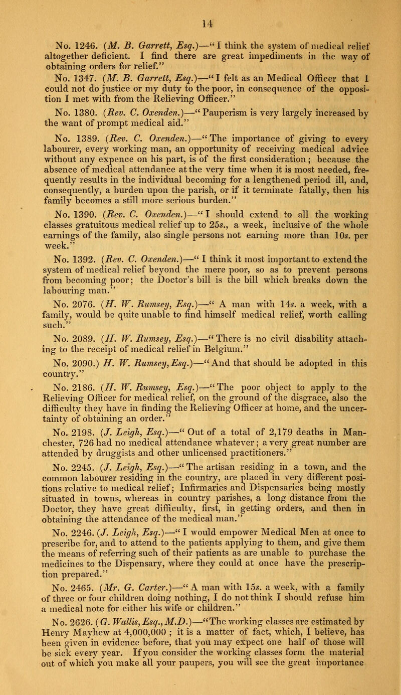 No. 1246. (M. B. Garrett, Esq.)— I think the system of medical relief altogether deficient. I find there are great impediments in the way of obtaining orders for relief. No. 1347. (M. B. Garrett, Esq.)—I felt as an Medical Officer that I could not do justice or my duty to the poor, in consequence of the opposi- tion I met with from the Relieving Officer. No. 1380. (Rev. C. Oxenden.)—Pauperism is very largely increased by the want of prompt medical aid. No. 1389. (Rev. C. Oxenden.)— The importance of giving to every labourer, every working man, an opportunity of receiving medical advice without any expence on his part, is of the first consideration; because the absence of medical attendance at the very time when it is most needed, fre- quently results in the individual becoming for a lengthened period ill, and, consequently, a burden upon the parish, or if it terminate fatally, then his family becomes a still more serious burden. No. 1390. (Rev. C. Oxenden.)— I should extend to all the working classes gratuitous medical relief up to 25s., a week, inclusive of the whole earnings of the family, also single persons not earning more than 10s. per week. No. 1392. (Rev. C. Oxenden.)— I think it most important to extend the system of medical relief beyond the mere poor, so as to prevent persons from becoming poor; the Doctor's bill is the bill which breaks down the labouring man. No. 2076. (H. W. Rumsey, Esq.)— A man with 14s. a week, with a family, would be quite unable to find himself medical relief, worth calling such.'' No. 2089. (H. W. Rumsey, Esq.)— There is no civil disability attach- ing to the receipt of medical relief in Belgium. No. 2090.) H. W. Rumsey,Esq.)—And that should be adopted in this country. No. 2186. (H. W. Rumsey, Esq.)—The poor object to apply to the Relieving Officer for medical relief, on the ground of the disgrace, also the difficulty they have in finding the Relieving Officer at home, and the uncer- tainty of obtaining an order. No. 2198. (/. Leigh, Esq.)— Out of a total of 2,179 deaths in Man- chester, 726 had no medical attendance whatever; a very great number are attended by druggists and other unlicensed practitioners. No. 2245. (/. Leigh, Esq.)—The artisan residing in a town, and the common labourer residing in the country, are placed in very different posi- tions relative to medical relief; Infirmaries and Dispensaries being mostly situated in towns, whereas in country parishes, a long distance from the Doctor, they have great difficulty, first, in getting orders, and then in obtaining the attendance of the medical man. No. 2246. (/. Leigh, Esq.)— I would empower Medical Men at once to prescribe for, and to attend to the patients applying to them, and give them the means of referring such of their patients as are unable to purchase the medicines to the Dispensary, where they could at once have the prescrip- tion prepared. No. 2465. (Mr. G. Carter.)—A man with 15s. a week, with a family of three or four children doing nothing, I do not think I should refuse him a medical note for either his wife or children. No. 2626. (G. Wallis,Esq.,M.D.)—The working classes are estimated by Henry Mayhew at 4,000,000 ; it is a matter of fact, which, I believe, has been given in evidence before, that you may expect one half of those will be sick every year. If you consider the working classes form the material out of which you make all your paupers, you will see the great importance