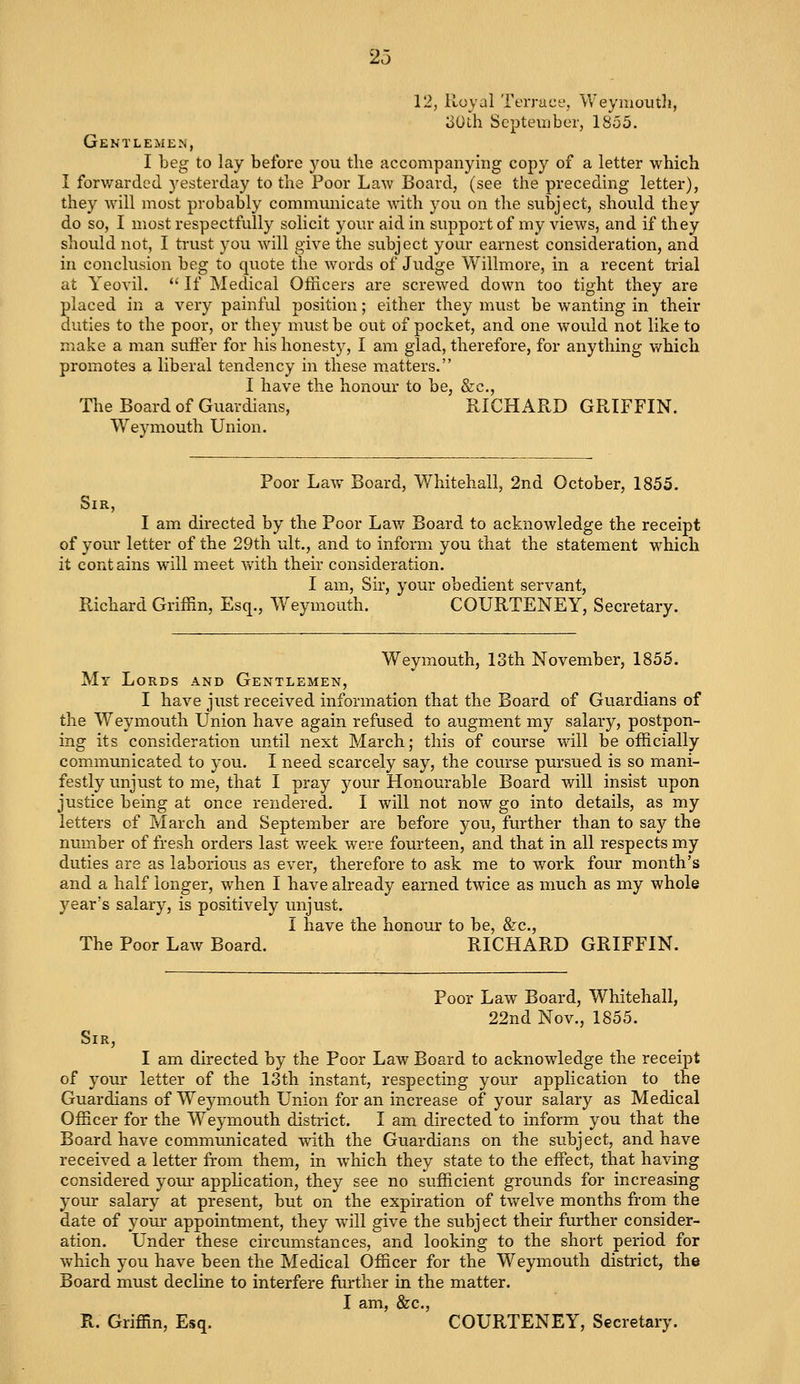 12, Royal Terrace, Weymouth, 30th September, 1855. Gentlemen, I beg to lay before you the accompanying copy of a letter which I forwarded yesterday to the Poor Law Board, (see the preceding letter), they will most probably communicate with you on the subject, should they do so, I most respectfully solicit your aid in support of my views, and if they should not, I trust you will give the subject your earnest consideration, and in conclusion beg to quote the words of Judge Willmore, in a recent trial at Yeovil.  If Medical Officers are screwed down too tight they are placed in a very painful position; either they must be wanting in their duties to the poor, or they must be out of pocket, and one would not like to make a man suffer for his honesty, I am glad, therefore, for anything which promotes a liberal tendency in these matters. I have the honour to be, &c, The Board of Guardians, RICHARD GRIFFIN. Weymouth Union. Poor Law Board, Whitehall, 2nd October, 1855. Sir, I am directed by the Poor Law Board to acknowledge the receipt of your letter of the 29th ult., and to inform you that the statement which it contains will meet with their consideration. I am, Sir, your obedient servant, Richard Griffin, Esq., Weymouth. COURTENEY, Secretary. Weymouth, 13th November, 1855. My Lords and Gentlemen, I have just received information that the Board of Guardians of the Weymouth Union have again refused to augment my salary, postpon- ing its consideration until next March; this of course will be officially communicated to you. I need scarcely say, the course pursued is so mani- festly unjust to me, that I pray your Honourable Board will insist upon justice being at once rendered. I will not now go into details, as my letters of March and September are before you, further than to say the number of fresh orders last week were fourteen, and that in all respects my duties are as laborious as ever, therefore to ask me to work four month's and a half longer, when I have already earned twice as much as my whole year's salary, is positively unjust. I have the honour to be, &c, The Poor Law Board. RICHARD GRIFFIN. Poor Law Board, Whitehall, 22nd Nov., 1855. Sir, I am directed by the Poor Law Board to acknowledge the receipt of your letter of the 13th instant, respecting your application to the Guardians of Weymouth Union for an increase of your salary as Medical Officer for the Weymouth district. I am directed to inform you that the Board have communicated with the Guardians on the subject, and have received a letter from them, in which they state to the effect, that having considered your application, they see no sufficient grounds for increasing your salary at present, but on the expiration of twelve months from the date of your appointment, they will give the subject their further consider- ation. Under these circumstances, and looking to the short period for which you have been the Medical Officer for the Weymouth district, the Board must decline to interfere further in the matter. I am, &c, R. Griffin, Esq. COURTENEY, Secretary.