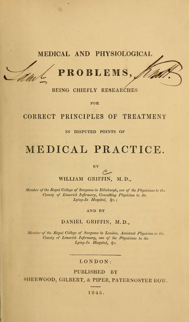 MEDICAL AND PHYSIOLOGICAL ^^^/PROBLEMS, BEING CHIEFLY RESEARCHES FOR CORRECT PRINCIPLES OF TREATMENT TN DISPUTED POINTS OF MEDICAL PRACTICE. BY WILLIAM GRIFFIN, M. D., Member of the Royal College of Surgeons in Edinburgh, one of the Physicians to the County of Limerick Infirmary, Consulting Physician to the Lying-in Hospital, ^c.; AND BY DANIEL GRIFFIN, M. D., Member of the Royal College of Surgeons in London, Assistant Physicictn to ihs County of Limerick Infirmary, one of the Physicians to the Lying-in Hospital, ^c. LONDON: PUBLISHED BY SHERWOOD, GILBERT, & PIPER, PATERNOSTER ROW. 1045.