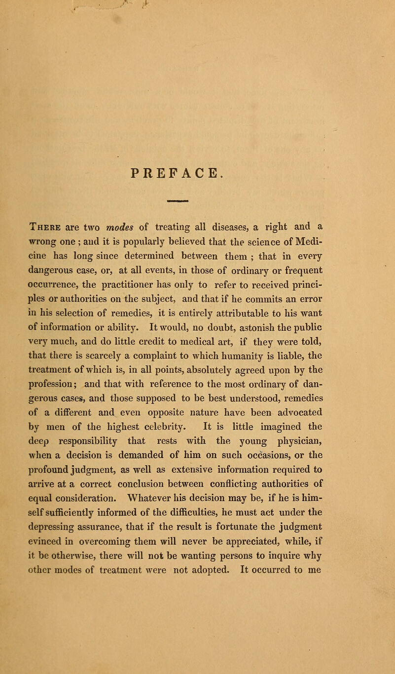 PREFACE. There are two modes of treating all diseases, a right and a wrong one ; and it is popularly believed that the science of Medi- cine has long since determined between them ; that in every dangerous case, or, at all events, in those of ordinary or frequent occurrence, the practitioner has only to refer to received princi- ples or authorities on the subject, and that if he commits an error in his selection of remedies, it is entirely attributable to his want of information or ability. It would, no doubt, astonish the public very much, and do little credit to medical art, if they were told, that there is scarcely a complaint to which humanity is liable, the treatment of which is, in all points, absolutely agreed upon by the profession; and that with reference to the most ordinary of dan- gerous cases, and those supposed to be best understood, remedies of a different and even opposite nature have been advocated by men of the highest celebrity. It is little imagined the deep responsibility that rests with the young physician, when a decision is demanded of him on such occasions, or the profound judgment, as well as extensive information required to arrive at a correct conclusion between conflicting authorities of equal consideration. Whatever his decision may be, if he is him- self sufficiently informed of the difficulties, he must act under the depressing assurance, that if the result is fortunate the judgment evinced in overcoming them will never be appreciated, while, if it be otherwise, there will not be wanting persons to inquire why other modes of treatment were not adopted. It occurred to me