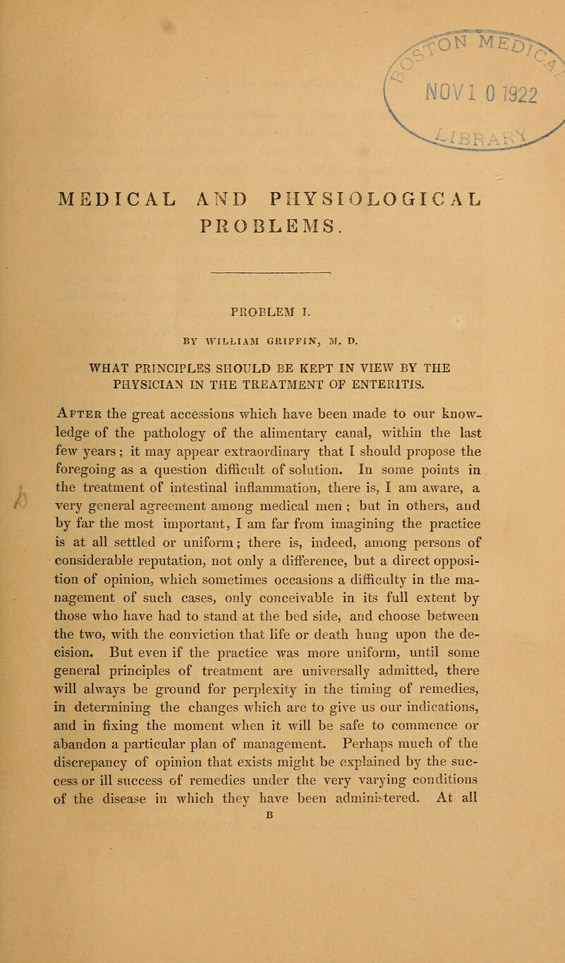 PROBLEMS. PROBLEM I. BY WILLIAM GRIFFIN, M. D. WHAT PRINCIPLES SHOULD BE KEPT IN VIEW BY THE PHYSICIAN IN THE TREATMENT OF ENTERITIS. After the great accessions which have been made to our know- ledge of the pathology of the alimentary canal, within the last few years; it may appear exti-aordinary that I should propose the foregoing as a question difficult of solution. In some points in the treatment of intestinal inflammation, there is, I am aware, a very general agreement among medical men ; but in others, and by far the most important, I am far from imagining the practice is at all settled or uniform; there is, indeed, among persons of considerable reputation, not only a difference, but a direct opposi- tion of opinion, which sometimes occasions a difficulty in the ma- nagement of such cases, only conceivable in its full extent by those who have had to stand at the bed side, and choose between the two, with the conviction that life or death hung upon the de- cision. But even if the practice was more uniform, vmtil some general principles of treatment are universally admitted, thei^e will always be ground for perplexity in the timing of remedies, in determining the changes which are to give us our indications, and in fixing the moment when it will be safe to commence or abandon a particular plan of management. Perhaps much of the discrepancy of opinion that exists might be explained by the suc- cess or ill success of remedies under the very varying conditions of the disease in which they have been adm.inii-^tered. At all B