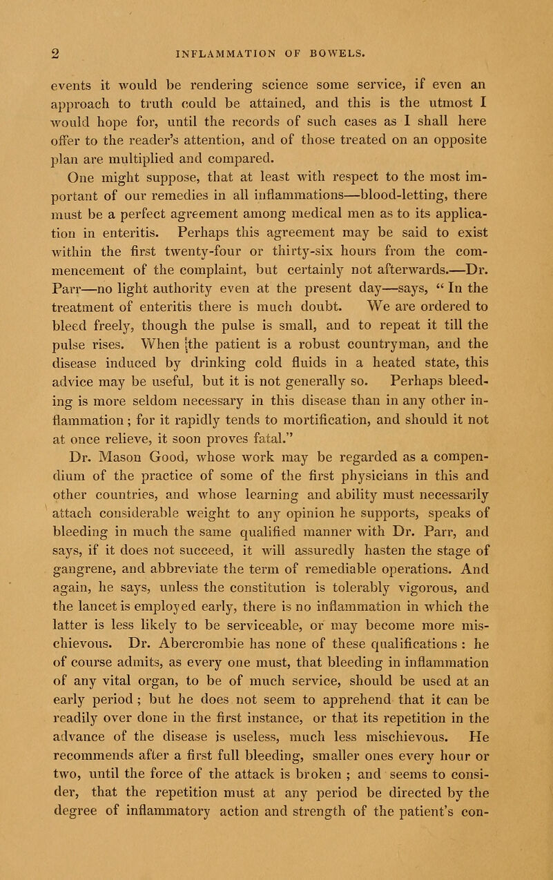 events it would be rendering science some service, if even an approach to truth could be attained, and this is the utmost I would hope for, until the records of such cases as 1 shall here offer to the reader's attention, and of those treated on an opposite plan are multiplied and compared. One might suppose, that at least with respect to the most im- portant of our remedies in all inflammations—blood-letting, there must be a perfect agreement among medical men as to its applica- tion in enteritis. Perhaps this agreement may be said to exist within the first twenty-four or thirty-six hours from the com- mencement of the complaint, but certainly not afterwards.—Dr. Parr—no light authority even at the present day—says,  In the treatment of enteritis there is much doubt. We are ordered to bleed freely, though the pulse is small, and to repeat it till the pulse rises. When [the patient is a robust countryman, and the disease induced by drinking cold fluids in a heated state, this advice may be useful, but it is not generally so. Perhaps bleed- ing is more seldom necessary in this disease than in any other in- flammation ; for it rapidly tends to mortification, and should it not at once relieve, it soon proves fatal. Dr. Mason Good, whose work may be regarded as a compen- dium of the practice of some of the first physicians in this and other countries, and whose learning and ability must necessarily attach considerable weight to any opinion he supports, speaks of bleeding in much the same qualified manner with Dr. Parr, and says, if it does not succeed, it will assuredly hasten the stage of gangrene, and abbreviate the term of remediable operations. And again, he says, unless the constitution is tolerably vigorous, and the lancet is employed early, there is no inflammation in w^hich the latter is less likely to be serviceable, or may become more mis- chievous. Dr. Abercrombie has none of these qualifications : he of course admits, as every one must, that bleeding in inflammation of any vital organ, to be of much service, should be used at an early period; but he does not seem to apprehend that it can be readily over done in the first instance, or that its repetition in the advance of the disease is useless, much less mischievous. He recommends after a first full bleeding, smaller ones every hour or two, until the force of the attack is broken ; and seems to consi- der, that the repetition must at any period be directed by the degree of inflammatory action and strength of the patient's con-