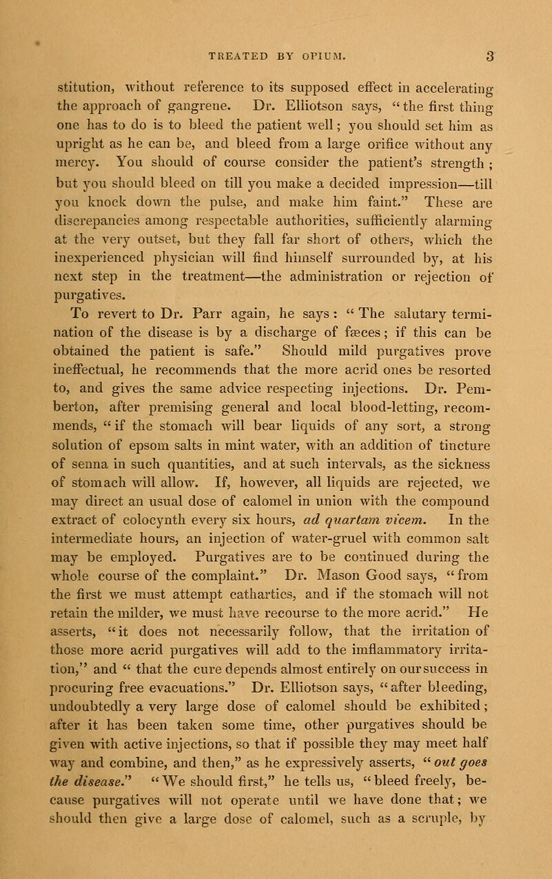 stitution, without reference to its supposed effect in accelerating the approach of gangrene. Dr. EUiotson says,  the first thing one has to do is to bleed the patient well; you should set him as upright as he can be, and bleed from a large orifice without any mercy. You should of course consider the patient's strength ; but you should bleed on till you make a decided impression—till you knock down the pulse, and make him faint. These are discrepancies among respectable authorities, sufficiently alarming at the very outset, but they fall far short of othei-s, which the inexperienced physician will find himself surrounded by, at his next step in the treatment—the administration or rejection of purgatives. To revert to Dr. Parr again, he says.  The salutary termi- nation of the disease is by a discharge of fgeces; if this can be obtained the patient is safe. Should mild purgatives prove ineffectual, he recommends that the more acrid ones be resorted to, and gives the same advice respecting injections. Dr. Pem- berton, after premising general and local blood-letting, recom- mends,  if the stomach will bear liquids of any sort, a strong solution of epsom salts in mint water, with an addition of tincture of senna in such quantities, and at such intervals, as the sickness of stomach will allow. If, however, all liquids are rejected, we may direct an usual dose of calomel in union with the compound extract of colocynth every six hours, ad quartam vi'cem. In the intermediate hours, an injection of water-gruel with common salt may be employed. Purgatives are to be continued during the whole course of the complaint. Dr. Mason Good says,  from the first we must attempt cathartics, and if the stomach will not retain the milder, we must have recourse to the more acrid. He asserts, it does not necessarily follow, that the irritation of those more acrid purgatives will add to the imflammatory irrita- tion, and  that the cure depends almost entirely on oursviccess in procuring free evacuations. Dr. EUiotson says,  after bleeding, undoubtedly a very large dose of calomel should be exhibited; after it has been taken some time, other purgatives should be given with active injections, so that if possible they may meet half way and combine, and then, as he expressively asserts,  out goes the disease.'^  We should first, he tells us,  bleed freely, be- cause purgatives will not operate vmtil we have done that; we should then give a large dose of calomel, such as a scruple, by