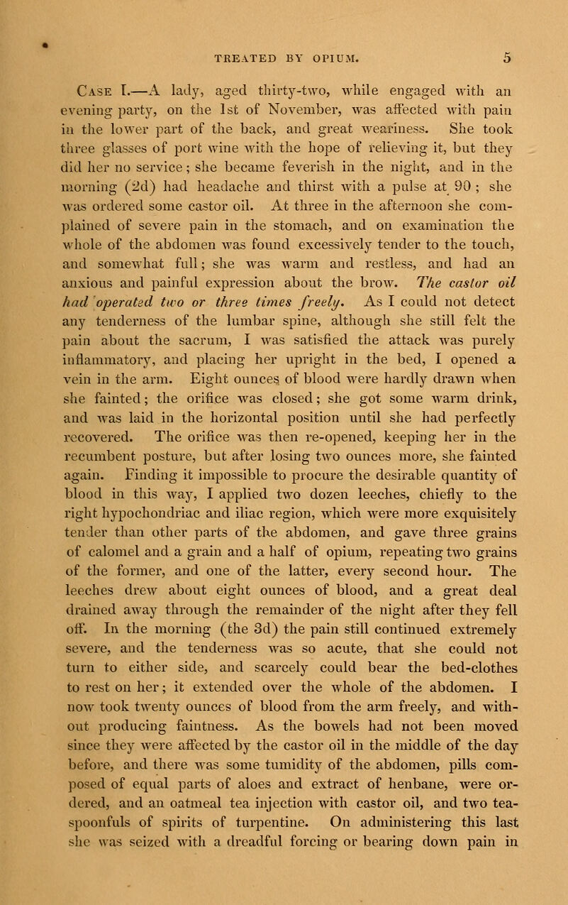 Case I.—A lady, aged thirty-two, while engaged with an evening party, on the 1st of November, was affected with pain in the lower part of the back, and great weariness. She took three glasses of port wine with the hope of relieving it, but they did her no service; she became feverish in the night, and in the morning (2d) had headache and thirst with a pulse at 90 ; she was ordered some castor oil. At three in the afternoon she com- plained of severe pain in the stomach, and on examination the whole of the abdomen was found excessively tender to the touch, and somewhat full; she was warm and restless, and had an anxious and painful expression about the brow. The castor oil had operated tao or three times freely. As I could not detect any tenderness of the lumbar spine, although she still felt the pain about the sacrum, I was satisfied the attack was purely inflammatory, and placing her upright in the bed, I opened a vein in the arm. Eight ounces of blood were hardly drawn when she fainted; the orifice was closed; she got some warm drink, and was laid in the horizontal position until she had perfectly recovered. The orifice was then re-opened, keej^ing her in the recumbent posture, but after losing tAvo ounces more, she fainted again. Finding it impossible to procure the desirable quantity of blood in this way, I applied two dozen leeches, chiefly to the right hypochondriac and iliac region, which were more exquisitely tender than other parts of the abdomen, and gave three grains of calomel and a grain and a half of opium, repeating two grains of the former, and one of the latter, every second hour. The leeches drew about eight ounces of blood, and a great deal drained away through the remainder of the night after they fell off. In the morning (the 3d) the pain still continued extremely severe, and the tenderness was so acute, that she could not turn to either side, and scarcely could bear the bed-clothes to rest on her; it extended over the whole of the abdomen. I now took twenty ounces of blood from the arm freely, and with- out producing faintness. As the bowels had not been moved, since they were affected by the castor oil in the middle of the day before, and there was some tumidity of the abdomen, pills com- posed of equal parts of aloes and extract of henbane, were or- dered, and an oatmeal tea injection with castor oil, and two tea- spoonfuls of spirits of turpentine. On administering this last she was seized with a dreadful forcing or bearing doAvn pain in