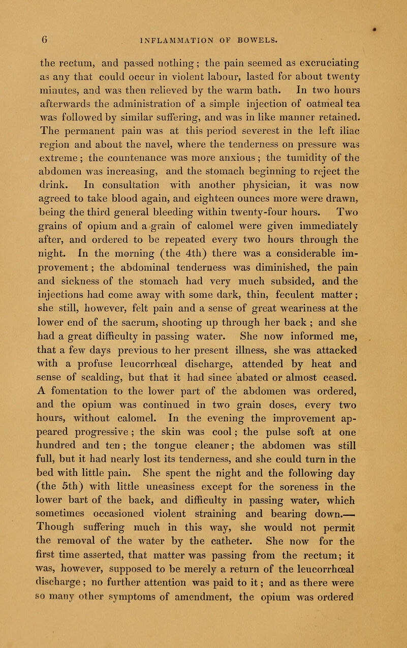 the rectum, and passed nothing; the pain seemed as excruciating as any that could occur in violent labour, lasted for about twenty minutes, and was then relieved by the warm bath. In two hours afterwards the administration of a simple injection of oatmeal tea was followed by similar suffering, and was in like manner retained. The permanent pain was at tliis period severest in the left iliac region and about the navel, where the tenderness on pressure was extreme ; the countenance was more anxious ; the tumidity of the abdomen was increasing, and the stomach beginning to reject the drink. In consultation with another physician, it was now agreed to take blood again, and eighteen ounces more were drawn, being the third general bleeding within twenty-four hours. Two grains of opium and a grain of calomel were given immediately after, and ordered to be repeated every two hours through the night. In the morning (the 4th) there was a considerable im- provement ; the abdominal tenderness was diminished, the pain and sickness of the stomach had very much subsided, and the injections had come away with some dark, thin, feculent matter; she still, however, felt pain and a sense of great weariness at the lower end of the sacrum, shooting up through her back ; and she had a great difficulty in passing water. She now informed me, that a few days previous to her present illness, she was attacked with a profuse leucorrhoeal discharge, attended by heat and sense of scalding, but that it had since abated or almost ceased. A fomentation to the lower part of the abdomen was ordered, and the opium was continued in two grain doses, every two hours, without calomel. In the evening the improvement ap- peared progressive; the skin was cool; the pulse soft at one hundred and ten ; the tongue cleaner; the abdomen was still full, but it had nearly lost its tenderness, and she could turn in the bed with little pain. She spent the night and the following day (the 5th) with little uneasiness except for the soreness in the lower bart of the back, and difficulty in passing water, which sometimes occasioned violent straining and bearing down.— Though suffering much in this way, she would not permit the removal of the water by the catheter. She now for the first time asserted, that matter was passing from the rectum; it was, however, supposed to be merely a return of the leucorrhoeal discharge; no further attention was paid to it; and as there were so many other symptoms of amendment, the opium was ordered