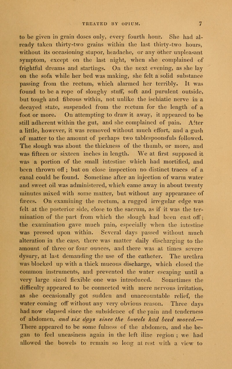 to be given in grain doses only, every fourth hour. She had al- ready taken thirty-two grains within the last thirty-two hours, without its occasioning stupor, headache, or any other unpleasant symptom, except on the last night, when she complained of frightful dreams and startings. On the next evening, as she lay on the sofa while her bed was making, she felt a solid substance passing from the rectum, which alarmed her terribly. It was found to be a rope of sloughy stuff, soft and purulent outside, but tough and fibrous within, not unlike the ischiatic nerve in a decayed state, suspended from the rectum for the length of a foot or more. On attempting to draw it away, it appeared to be still adherent within the gut, and she complained of pain. After a little, however, it was removed without much effort, and a gush of matter to the amount of perhaps two tablespoonsfuls followed. The slough was about the thickness of the thumb, or more, and was fifteen or sixteen inches in length. We at first supposed it was a portion of the small intestine which had mortified, and been thrown off; but on close inspection no distinct traces of a canal could be found. Sometime after an injection of warm water and sweet oil was administered, which came away in about twenty minutes mixed with some matter, but without any appearance of feeces. On examining the rectum, a rugged irregular edge was felt at the posterior side, close to the sacrum, as if it was the ter- mination of the part from which the slough had been cast off; the examination gave much pain, especially when the intestine was pressed upon within. Several days passed without much alteration in the case, there was matter daily discharging to the amount of three or four ounces, and there was at times severe dysury, at last demanding the use of the catheter. The urethra was blocked up with a thick mucous discharge, which closed the common instruments, and prevented the water escaping until a very large sized flexible one was introduced. Sometimes the difficulty appeared to be connected with mere nervous iiTitation, as she occasionally got sudden and unaccountable relief, the water coming off without any very obvious reason. Three days had now elapsed since the subsidence of the pain and tenderness of abdomen, and six days since the bowels had heed moved.— There appeared to be some fulness of the abdomen, and she be- gan to feel uneasiness again in the left iliac region ; we had allowed the bowels to remain so Ions at rest w ith a view to