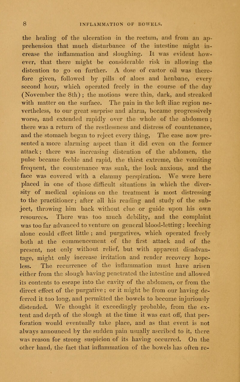 the healing of the ulceration in the rectum, and from an ap- prehension that much disturbance of the intestine might in- crease the inflammation and sloughing. It Avas evident how- ever, that there might be considerable risk in allowing the distention to go on further. A dose of castor oil was there- fore given, followed by pills of aloes and henbane, every second hour, which operated freely in the course of the day (November the 8th) ; the motions were thin, dark, and streaked with matter on the surface. The pain in the left iliac region ne- vertheless, to our great surprise and alarm, became progressively worse, and extended rapidly over the whole of the abdomen ; there was a return of the restlessness and distress of countenance, and the stomach began to reject every thing. The case now pre- sented a more alarming aspect than it did even on the former attack; there was increasing distention of the abdomen, the pulse became feeble and rapid, the thirst extreme, the vomiting frequent, the countenance was sunk, the look anxious, and the face was covered with a clammy perspiration. We were here placed in one of those difficult situations in which the diver- sity of medical opinions on the treatment is most distressing to the practitioner; after all his reading and study of the sub- ject, throwing him back without clue or guide upon his own resources. There was too much debility, and the comj^laint was too far advanced to venture on general blood-letting ; leeching alone could effect little ; and purgatives, Avhich operated freely both at the commencement of the first attack and of the present, not only without relief, but with apparent disadvan- tage, might only increase irritation and render recovery hope- less. The recurrence of the inflammation must have arisen either from t!ie slough having penetrated the intestine and allowed its contents to escape into the cavity of the abdomen, or from the direct effect of the purgative; or it might be from our having de- ferred it too long, and permitted the bowels to become injuriously distended. We thought it exceedingly probable, from the ex- tent and depth of the slough at the time it was cast off, that per- foration would eventually take place, and as that event is not always announced by the sudden pain usually ascribed to it, there was reason for strong suspicion of its having occurred. On the other hand, the fact that inflammation of the bowels has often re-