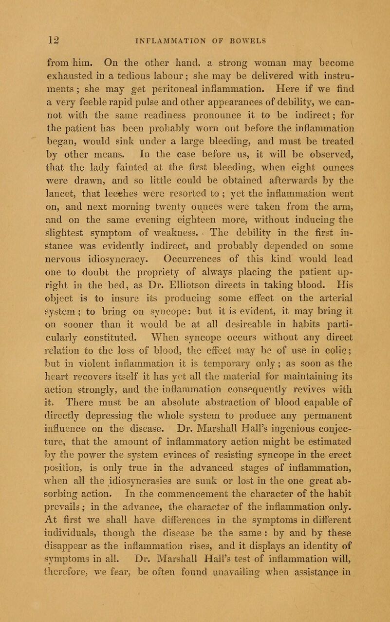 from him. On the other hand, a strong woman may become exhausted in a tedious labour; she may be delivered with instru- ments ; she may get peritoneal inflammation. Here if we find a very feeble rapid pulse and other appearances of debility, we can- not with the same readiness pronounce it to be indirect; for the patient has been probably worn out before the inflammation began, would sink under a large bleeding, and must be treated by other means. In the case before us, it will be observed, that the lady fainted at the first bleeding, when eight ounces were drawn, and so little could be obtained afterwards by the lancet, that leeches were resorted to ; yet the inflammation went on, and next morning twenty ounces were taken from the arm, and on the same evening eighteen more, without inducing the slightest symptom of weakness. • The debility in the first in- stance was evidently indirect, and probably depended on some nervous idiosyncracy. Occurrences of this kind v/ould lead one to doubt the propriety of always placing the patient up- right in the bed, as Dr. Elliotson directs in taking blood. His object is to insure its producing some eff'ect on the arterial system; to bring on syncope: but it is evident, it may bring it on sooner than it would be at all desireable in habits parti- cularly constituted. When syncope occurs without any direct relation to the loss of blood, the effect may be of vise in colic; but in violent inflammation it is temporaiy only; as soon as the heart recovers itself it has yet all the material for maintaining its action strongly, and the inflammation consequently revives with it. There must be an absolute abstraction of blood capable of directly depressing the whole system to produce any permanent influence on the disease. Dr. Marshall Hall's ingenious conjec- ture, that the amount of inflammatory action might be estimated by the power the system evinces of resisting syncope in the erect position, is only true in the advanced stages of inflammation, when all the idiosyncrasies are sunk or lost in the one great ab- sorbing action. In the commencement the character of the habit prevails; in the advance, the character of the inflammation only. At first we shall have diff'erences in the symptoms in difi'erent individuals, though the disease be the same : by and by these disappear as the inflammation rises, and it displays an identity of symptoms in all. Dr. Marshall Hall's test of inflammation will, therefore, we fear, be often found unavailing when assistance in