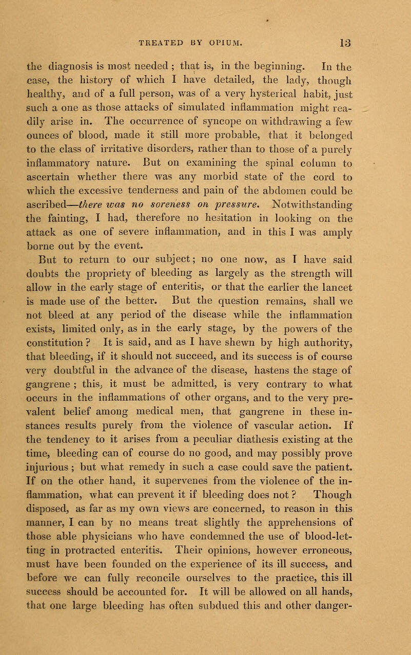 the diagnosis is most needed ; that is, in the beginning. In the case, the history of which I have detailed, the lady, though healthy, and of a full person, was of a very hysterical habit, just such a one as those attacks of simulated inflammation might rea- dily arise in. The occurrence of syncope on withdrawing a few ounces of blood, made it still more probable, that it belonged to the class of irritative disorders, rather than to those of a purely inflammatory nature. But on examining the spinal column to ascertain whether there was any morbid state of the cord to which the excessive tenderness and pain of the abdomen could be ascribed—there teas no soreness on pressure. Notwithstanding the fainting, I had, therefore no hesitation in looking on the attack as one of severe inflammation, and in this I was amply borne out by the event. But to return to our subject; no one now, as T have said doubts the propriety of bleeding as largely as the strength will allow in the early stage of enteritis, or that the earlier the lancet is made use of the better. But the question remains, shall we not bleed at any period of the disease while the inflammation exists, limited only, as in the early stage, by the powers of the constitution? It is said, and as I have shewn by high authority, that bleeding, if it should not succeed, and its success is of course very doubtful in the advance of the disease, hastens the stage of gangrene ; this, it must be admitted, is very contrary to what occurs in the inflammations of other organs, and to the very pre- valent belief among medical men, that gangrene in these in- stances results purely from the violence of vascular action. If the tendency to it arises from a peculiar diathesis existing at the time, bleeding can of course do no good, and may possibly prove injurious ; but what remedy in such a case could save the patient. If on the other hand, it supervenes from the violence of the in- flammation, what can prevent it if bleeding does not ? Though disposed, as far as my own views are concerned, to reason in this manner, I can by no means treat slightly the apprehensions of those able physicians v/ho have condemned the use of blood-let- ting in protracted enteritis. Their opinions, however erroneous, must have been founded on the experience of its ill success, and before we can fully reconcile ourselves to the practice, this ill success should be accounted for. It will be allowed on all hands, that one large bleeding has often subdued this and other danger-