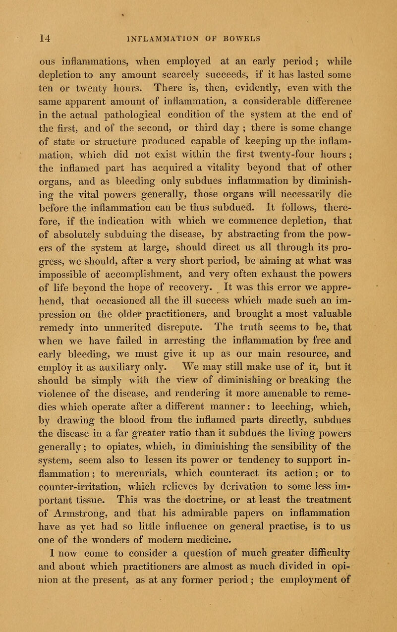 ous inflammations, when employed at an early period; while depletion to any amount scarcely succeeds, if it has lasted some ten or twenty hours. There is, then, evidently, even with the same apparent amount of inflammation, a considerable diff'erence in the actual pathological condition of the system at the end of the first, and of the second, or third day ; there is some change of state or structure produced capable of keeping up the inflam- mation, which did not exist within the first twenty-four hours; the inflamed part has acquired a vitality beyond that of other organs, and as bleeding only subdues inflammation by diminish- ing the vital powers generally, those organs will necessarily die before the inflammation can be thus subdued. It follows, there- fore, if the indication with which we commence depletion, that of absolutely subduing the disease, by abstracting from the pow- ers of the system at large, should direct us all through its pro- gress, we should, after a very short period, be aiming at what was impossible of accomplishment, and very often exhaust the powers of life beyond the hope of recovery. It was this error we appre- hend, that occasioned all the ill success which made such an im- pression on the older practitioners, and brought a most valuable remedy into unmerited disrepute. The truth seems to be, that when we have failed in arresting the inflammation by free and early bleeding, we must give it up as our main resource, and employ it as auxiliary only. We may still make use of it, but it should be simply with the view of diminishing or breaking the violence of the disease, and rendering it more amenable to reme- dies which operate after a difi'erent manner: to leeching, which, by drawing the blood from the inflamed parts directly, subdues the disease in a far greater ratio than it subdues the living powers generally; to opiates, which, in diminishing the sensibility of the system, seem also to lessen its power or tendency to support in- flammation ; to mercurials, which counteract its action; or to counter-irritation, which relieves by derivation to some less im- portant tissue. This was the doctrine, or at least the treatment of Armstrong, and that his admirable papers on inflammation have as yet had so little influence on general practise, is to us one of the wonders of modern medicine. I now come to consider a question of much greater difficulty and about which practitioners are almost as much divided in opi- nion at the present, as at any former period ; the employment of