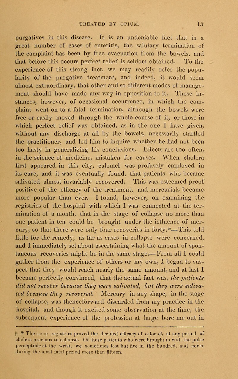 purgatives in this disease. It is an undeniable fact that in a great number of cases of enteritis, the salutary termination of the camplaint has been by free evacuation from the bowels, and that before this occurs perfect relief is seldom obtained. To the experience of this strong fact, we may readily refer the popu- larity of the purgative treatment, and indeed, it would seeni almost extraordinary, that other and so different modes of manage- ment should have made any way in opposition to it. Those in- stances, however, of occasional occurrence, in which the com- plaint went on to a fatal termination, although the bowels were free or easily moved through the whole course of it, or those in which perfect relief was obtained, as in the one I have given, without any discharge at all by the bowels, necessarily startled the practitioner, and led him to inquire whether he had not been too hasty in generalizing his conclusions. Effects are too often, in the science of medicine, mistaken for causes. When cholera first appeared in this city, calomel was profusely employed in its cure, and it was eventually found, that patients who became salivated almost invariably I'ecovered. This was esteemed proof positive of the efficacy of the treatment, and mercurials became more popular than ever. I found, however, on examining the registries of the hospital with which I was connected at the ter- mination of a month, that in the stage of collapse no more than one patient in ten could be brought under the influence of mer- cury, so that there were only four recoveries in forty.*—This told little for the remedy, as far as cases in collapse were concerned, and I immediately set about ascertaining what the amount of spon- taneous recoveries might be in the same stage.—From all I could gather from the experience of others or my own, I began to sus- pect that they wovild reach nearly the same amount, and at last I became perfectly convinced, that the actual fact was, the patients did not recover because they were salivated^ hut they were saliva- ted because they recovered. Mercury in any shape, in the stage of collapse, was thenceforward discarded from my practice in the hospital, and though it excited some observation at the time, the subsequent experience of the profession at large bore me out in f' * The san^e registries proved the decided efficacy of calomel, at any period of cholera previous to collapse. Of those patients who were brought in with the pulse perceptible at the wrist, we sometimes lost but five in the hundred, and never during the most fatal period morR than fifteen,