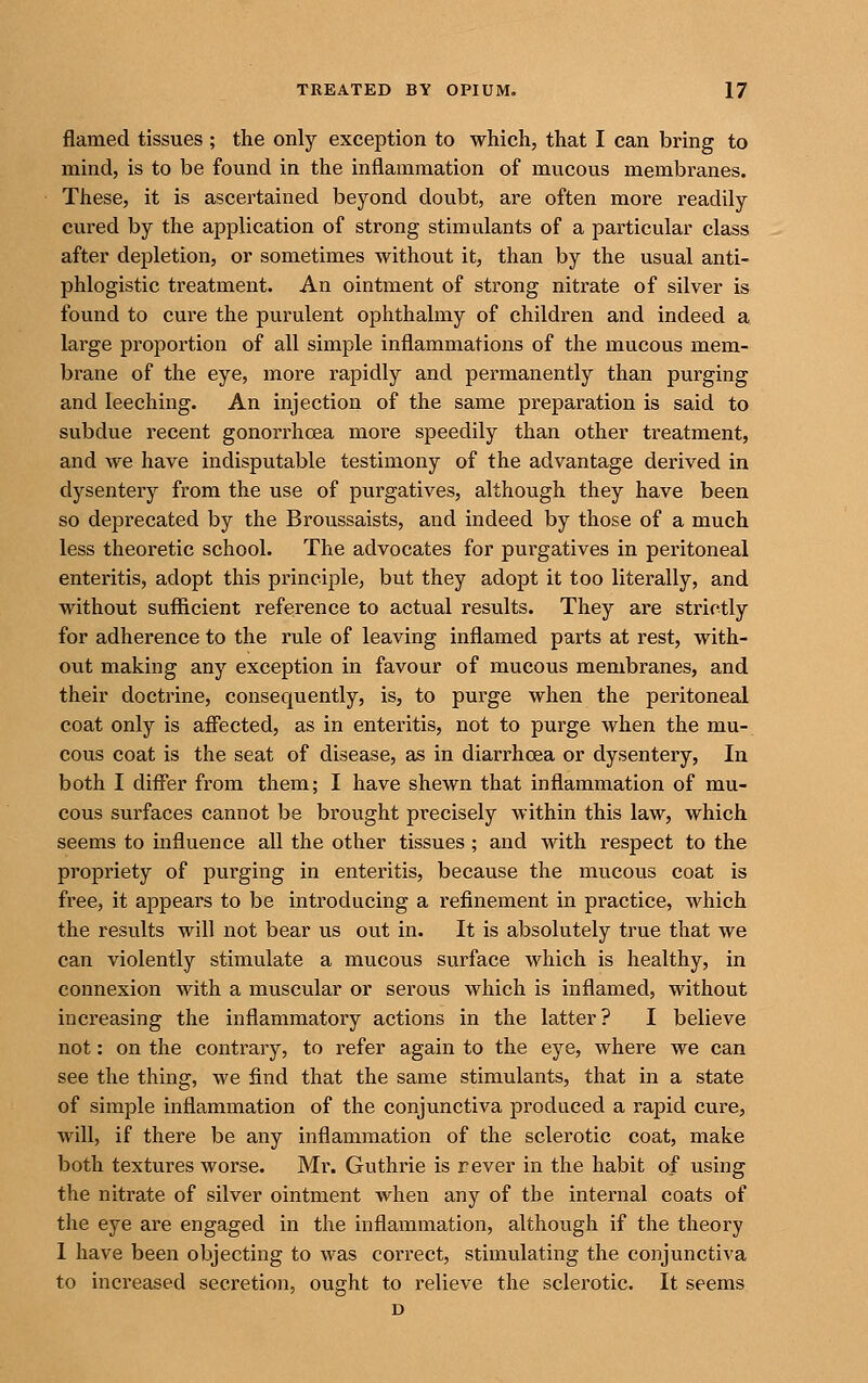 flamed tissues ; the only exception to which, that I can bring to mind, is to be found in the inflammation of mucous membranes. These, it is ascertained beyond doubt, are often more readily cured by the application of strong stimulants of a particular class after depletion, or sometimes without it, than by the usual anti- phlogistic treatment. An ointment of strong nitrate of silver is found to cure the purulent ophthalmy of children and indeed a large proportion of all simple inflammations of the mucous mem- brane of the eye, more rapidly and permanently than purging and leeching. An injection of the same preparation is said to subdue recent gonori'hoea more speedily than other treatment, and we have indisputable testimony of the advantage derived in dysentery from the use of purgatives, although they have been so deprecated by the Broussaists, and indeed by those of a much less theoretic school. The advocates for purgatives in peritoneal enteritis, adopt this principle, but they adopt it too literally, and without sufficient reference to actual results. They are strictly for adherence to the rule of leaving inflamed parts at rest, with- out making any exception in favour of mucous membranes, and their doctrine, consequently, is, to purge when the peritoneal coat only is aff'ected, as in enteritis, not to purge when the mu- cous coat is the seat of disease, as in diarrhoea or dysentery, In both I differ from them; I have shewn that inflammation of mu- cous surfaces cannot be brought precisely within this law, which seems to influence all the other tissues ; and with respect to the propriety of purging in enteritis, because the mucous coat is free, it appears to be introducing a refinement in practice, which the results will not bear us out in. It is absolutely true that we can violently stimulate a mucous surface which is healthy, in connexion with a muscular or serous which is inflamed, without increasing the inflammatory actions in the latter? I believe not: on the contrary, to refer again to the eye, where we can see the thing, we find that the same stimulants, that in a state of simple inflammation of the conjunctiva produced a rapid cure, will, if there be any inflammation of the sclerotic coat, make both textures worse. Mr. Guthrie is rever in the habit of using the nitrate of silver ointment when any of the internal coats of the eye are engaged in the inflammation, although if the theory I have been objecting to was correct, stimulating the conjunctiva to increased secretion, ought to relieve the sclerotic. It seems D