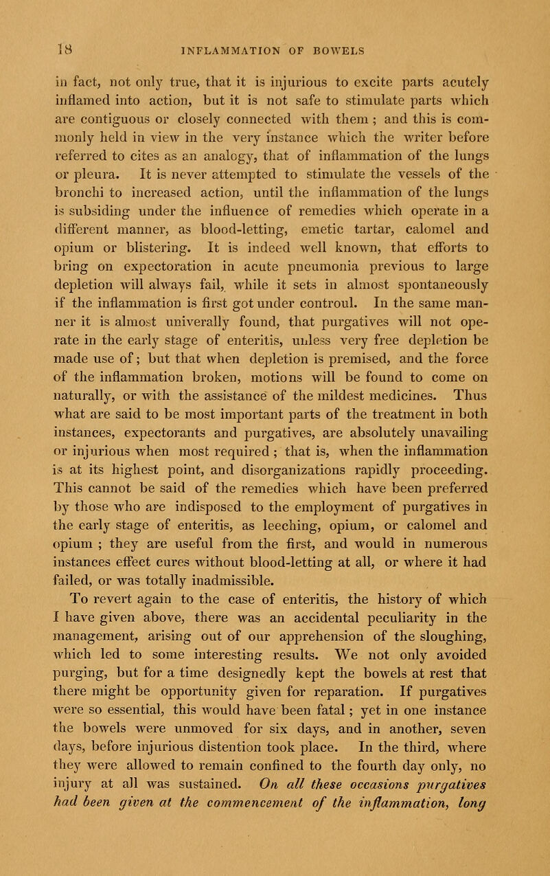 in fact, not only true, that it is injurious to excite parts acutely inflamed into action, but it is not safe to stimulate parts which are contiguous or closely connected with them; and this is com- monly held in view in the very instance which the writer before referred to cites as an analogy, that of inflammation of the lungs or pleura. It is never attempted to stimulate the vessels of the bronchi to increased action, until the inflammation of the lungs is subsiding under the influence of remedies which operate in a different manner, as blood-letting, emetic tartar, calomel and opium or blistering. It is indeed well known, that efforts to bring on expectoration in acute pneumonia previous to large depletion will always fail, while it sets in almost spontaneously if the inflammation is first got under controul. In the same man- ner it is almost univerally found, that purgatives will not ope- rate in the early stage of enteritis, unless very free depletion be made use of; but that when depletion is premised, and the force of the inflammation broken, motions will be found to come on naturally, or with the assistance of the mildest medicines. Thus what are said to be most important parts of the treatment in both instances, expectorants and purgatives, are absolutely unavailing or injurious when most required ; that is, when the inflammation is at its highest point, and disorganizations rapidly proceeding. This cannot be said of the remedies which have been preferred by those who are indisposed to the employment of purgatives in the early stage of enteritis, as leeching, opium, or calomel and opium ; they are useful from the first, and would in numerous instances effect cures without blood-letting at all, or where it had failed, or was totally inadmissible. To revert again to the case of enteritis, the history of which I have given above, there was an accidental peculiarity in the management, arising out of our apprehension of the sloughing, which led to some interesting results. We not only avoided purging, but for a time designedly kept the bowels at rest that there might be opportunity given for reparation. If purgatives were so essential, this would have been fatal; yet in one instance the bowels were unmoved for six days, and in another, seven days, before injurious distention took place. In the third, where they were allowed to remain confined to the fourth day only, no injury at all was sustained. On all these occasions purgatives had been given at the commencement of the inflammation, long