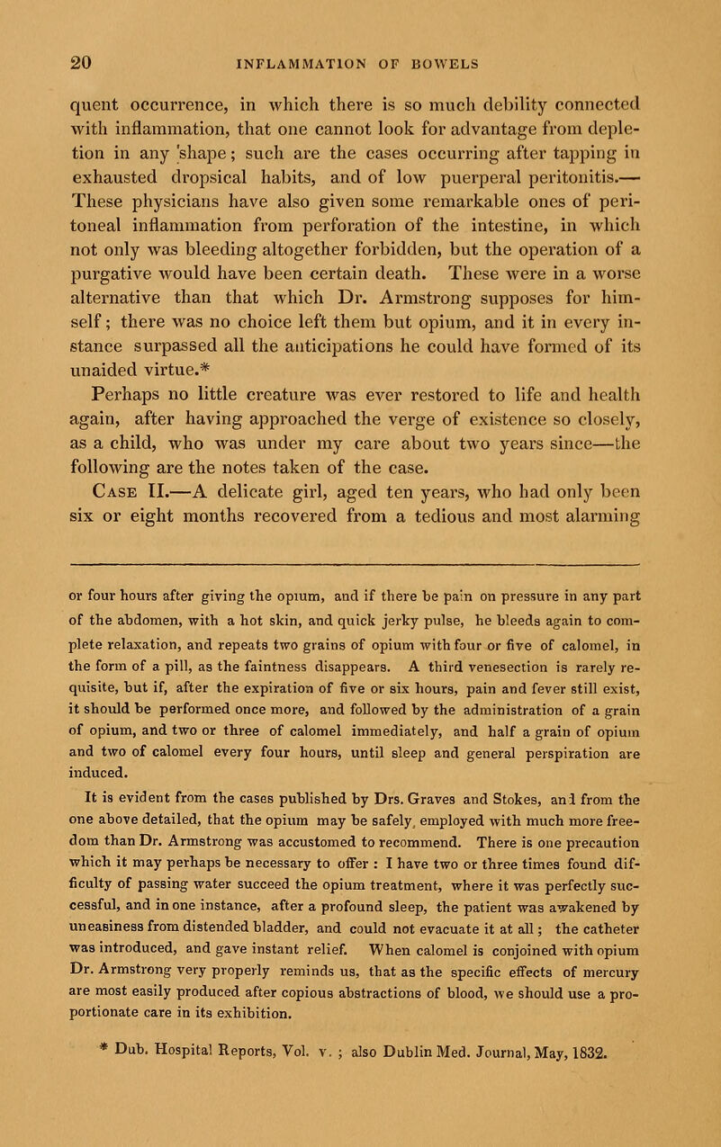 quent occurrence, in which there is so much debility connected with inflammation, that one cannot look for advantage from deple- tion in any 'shape; such are the cases occurring after tapping in exhausted dropsical habits, and of low puerperal peritonitis.— These physicians have also given some remarkable ones of peri- toneal inflammation from perforation of the intestine, in which not only was bleeding altogether forbidden, but the operation of a purgative would have been certain death. These were in a worse alternative than that which Dr. Armstrong supposes for him- self ; there was no choice left them but opium, and it in every in- stance surpassed all the anticipations he could have formed of its unaided virtue.* Perhaps no little creature was ever restored to life and health again, after having approached the verge of existence so closely, as a child, who was under my care about two years since—the following are the notes taken of the case. Case II.—A delicate girl, aged ten years, who had only been six or eight months recovered from a tedious and most alarming or four hours after giving the opium, and if there he pain on pressure in any part of the ahdomen, with a hot skin, and quick jerky pulse, he bleeds again to com- plete relaxation, and repeats two grains of opium with four or five of calomel, in the form of a pill, as the faintness disappears. A third venesection is rarely re- quisite, but if, after the expiration of five or six hours, pain and fever still exist, it should be performed once more, and followed by the administration of a grain of opium, and two or three of calomel immediately, and half a grain of opium and two of calomel every four hours, until sleep and general perspiration are induced. It is evident from the cases pubhshed by Drs. Graves and Stokes, ani from the one above detailed, that the opium may be safely, employed with much more free- dom than Dr. Armstrong was accustomed to recommend. There is one precaution which it may perhaps be necessary to offer : I have two or three times found dif- ficulty of passing water succeed the opium treatment, where it was perfectly suc- cessful, and in one instance, after a profound sleep, the patient was awakened by uneasiness from distended bladder, and could not evacuate it at all; the catheter was introduced, and gave instant relief. When calomel is conjoined with opium Dr. Armstrong very properly reminds us, that as the specific effects of mercury are most easily produced after copious abstractions of blood, we should use a pro- portionate care in its exhibition. * Dub. Hospital Reports, Vol. v. ; also Dublin Med. Journal, May, 1832.