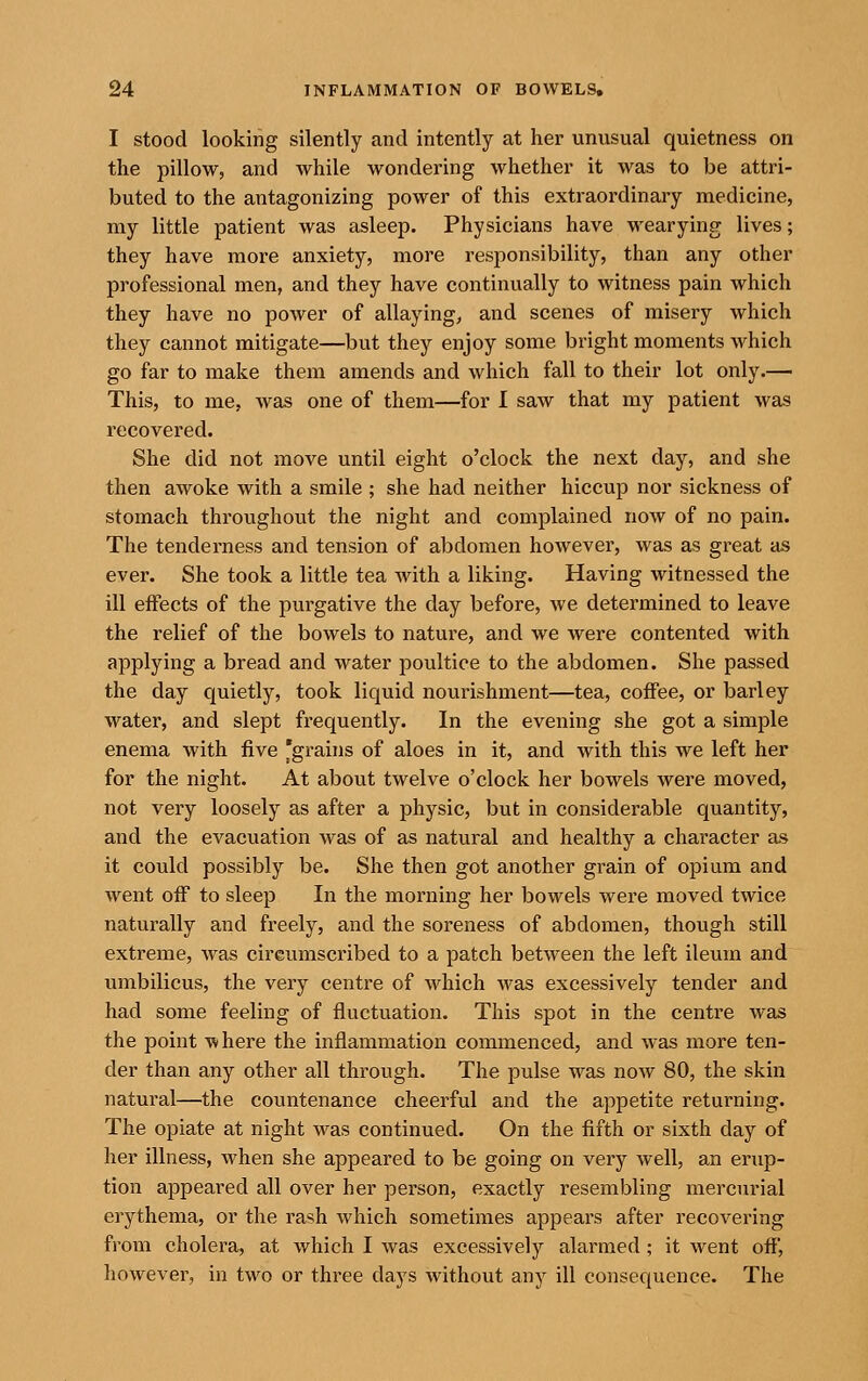 I stood looking silently and intently at her unusual quietness on the pillow, and Avhile wondering whether it was to be attri- buted to the antagonizing power of this extraordinary medicine, my little patient was asleep. Physicians have wearying lives; they have more anxiety, more responsibility, than any other professional men, and they have continually to witness pain which they have no power of allaying, and scenes of misery which they cannot mitigate—but they enjoy some bright moments which go far to make them amends and which fall to their lot only.^ This, to me, was one of them—for I saw that my patient was recovered. She did not move until eight o'clock the next day, and she then awoke with a smile ; she had neither hiccup nor sickness of stomach throughout the night and complained now of no pain. The tendei'ness and tension of abdomen however, was as great as ever. She took a little tea with a liking. Having witnessed the ill effects of the purgative the day before, we determined to leave the relief of the bowels to nature, and we were contented with applying a bread and water poultice to the abdomen. She passed the day quietly, took liquid nourishment—tea, coffee, or barley water, and slept frequently. In the evening she got a simple enema with five 'grains of aloes in it, and with this we left her for the night. At about twelve o'clock her bowels were moved, not very loosely as after a physic, but in considerable quantity, and the evacuation was of as natural and healthy a character as it could possibly be. She then got another grain of opium and went off to sleep In the morning her bowels were moved twice naturally and freely, and the soreness of abdomen, though still extreme, Avas circumscribed to a patch between the left ileum and umbilicus, the very centre of which was excessively tender and had some feeling of fluctuation. This spot in the centre was the point where the inflammation commenced, and was more ten- der than any other all through. The pulse was now 80, the skin natural—the countenance cheerful and the appetite returning. The opiate at night was continued. On the fifth or sixth day of her illness, when she appeared to be going on very well, an erup- tion appeared all over her person, exactly resembling mercurial erythema, or the rash which sometimes appears after recovering from cholera, at which I was excessively alarmed ; it went off', however, in two or three days without any ill consequence. The